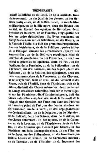 THÉOPHRASTE. 201 
intitulé Callistbèoe ou du Deuil, un de la Lassitude, trois 
du Mouvement, un des Qualités des pierres, un des Ma­ladies 
contagieuses, un de la Défaillance, un sous le titre 
de Mégarique, un de la Bile noire, deux des Métaui 9 un 
du Miel ; un Eecueil des opinions de Métrodore ; deux 
lifressur les Météores, un de l'Ivresse, vingt-quatre des 
Lois par ordre alphabétique ; dix livres contenant un 
Abrégé des lois, un sur les Définitions, un des Odeurs, un 
du Vin et de l'Huile, dix-huit des premières Propositions, 
trois des Législateurs, six de la Politique, quatre intitu­le 
le Politique suivant les circonstances, quatre des 
Moeurs civiles, un de la Meilleure république, cinq de 
Collection de problèmes, un des Proverbes, un des Cho­ses 
qui se gèlent et se liquéfient, deux du Feu, un des 
Esprits,un de la Paralysie, un de la Suffocation, un de 
la Démence, un des Passions, un des Signes, deux des 
Sophisme», un de la Solution des syllogismes, deux des 
Lieux communs, deux de laYengeance, un des Cheveux, 
un de la Tyrannie, trois de l'Eau, un du Sommeil et des 
Songes, trois de l'Amitié, deux dé l'Ambition, trois de la 
Nature, dix-huit des Choses naturelles, deux contenant 
un abrégé des choses naturelles, huit sur le même sujet, 
un sur les Physiciens, dix d'Histoire naturelle, huit des 
Causes naturelles, cinq des Sucs, un de la Fausseté de la 
volupté ; une Question sur famé ; un livre des Preuves 
où il n'entre point de fart, un des Doutes sincères, un 
de l'Harmonie, un de la Vertu, un des Répugnances ou 
des Contradictions, un de la Négation, un de l'Opinion, 
un du Ridicule, deux des Soirées, deux de Divisions, un 
des Choses différentes, un des Injures, un de la Calom­nie, 
un de la Louange, un de l'Expérience, trois de Let­tres, 
un des Animaux qui viennent par hasard, un des 
Sécrétions, un de la Louange des dieux, un des Fêtes, un 
du Bonheur, un des Enthymèmes, un des Inventions, un 
intitulé Loisirs de Morale, un de Caractères moraux, à 
un du Tumulte, uo de l'Histoire, un du Jugement des 
 