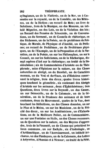 202 THÉOPHRASTE. 
syllogismes, un de la Flatterie, un de la Mer, uo à Cas-sandre 
sur la royauté, un de la Comédie, uo des Météo­res, 
un de la Diction ; un recueil de Mots ; un livre de 
Solutions, trois de'la Musique, un des Mesures, un inti­tulé 
Mégacles, un des Lois, un de la Violation des lois; 
un Recueil des Pensées de Xénocrate, un de Conversa­tions, 
un du Serment, un de Conseils de rhétorique, un 
des Richesses, un de la Poésie, un de problèmes de Poli­tique, 
de Morale, de Physique et d'Amitié, un de Préfa­ces 
; un recueil de Problèmes, un de Problèmes physi­ques, 
un de l'Exemple, un de la Proposition et de la Nar­ration, 
un de la Poésie, un sur les Philosophes, un sur le 
Conseil, un sur les Solécismes, un de la Rhétorique, dix-sept 
espèces d'Art sur la rhétorique ; un traité de la Dis­simulation 
; six de Commentaires d'Aristote ou de Théo-phraste, 
seiie d'Opinions sur la nature, un des Choses 
naturelles en abrégé, un du Bienfait, un de Caractères 
moraux, un du Vrai et du'Faux, six d'Histoires concer­nant 
la religion, trois des dieux; quatre livres histori­ques 
touchant la géométrie, six contenant des Abrégés 
d'Aristote sur les animaux , deux d'Éphichérèmes ; trois 
Questions, deux livres sur la Royauté, un des Causes» 
un sur Démocrite, un de la Calomnie, un de la Gé­nération, 
un de la Prudence des animaux et de leurs 
coutumes, deux du Mouvement, quatre de la Vue, deux 
touchant les Définitions, un des Choses données, un sur 
le Plus et le Moins, un sur les Musiciens, un de la Féli­cité 
des dieux, un sur les Académiciens, un d'Exhorta­tions, 
un de la Meilleure Police, un de Commentaires» 
un sur une Fontaine en Sicile, un des Choses reconnues, 
un de Questions sur la nature, un des Moyens d'appren­dre, 
trois de la Fausseté, un de Choses qui précèdent les 
lieux communs, un sur Eschyle, six d'Astrologie, un 
d'Arithmétique, un de l'Accroissement, un intitulé Aci-charus, 
un des Plaidoyers, un de la Calomnie, des Lettres 
à Astycréon, à Phanias et à Nscanor ; un traité de la Piété, 
 