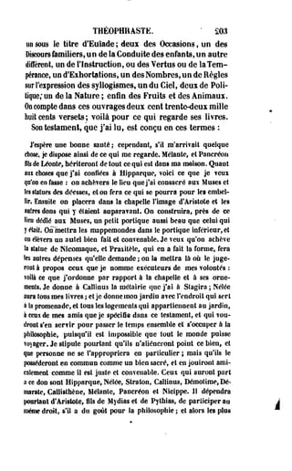 THÉOPHRASTK. " SOS 
un sous le titre d'Euïade ; deux des Occasions, on des 
Discours familiers, u n de la Conduite des enfants, on autre 
différent, un de l'Instruction, ou des Yertus ou de laTem-péraoce, 
uo d'Exhortations, un des Nombres, un de Règles 
sur l'expression des syllogismes, un du Ciel, deux de Poli­tique/ 
un de la Nature ; enfin des Fruits et des Animaux. 
On compte dans ces ouvrages deux cent trente-deux mille 
huit cents versets; voilà pour ce qui regarde ses livres. 
Son testament, que j'ai lu, est conçu en ces termes : 
J'espère une bonne santé ; cependant, s'il ra'arrivait quelque 
chose, je dispose ainsi de ce qui me regarde. Mêlante, et Pancréon 
fils de Léonte, hériteront de tout ce qui est dans ma maison. Quant 
aui choses que j'ai confiées à Hfpparque, voici ce que je veux 
qu'on en fasse : on achèvera le lieu que j'ai consacré aux Muses et 
les statues des déesses, et on fera ce qui se pourra pour les embel­lir. 
Ensuite on placera dans la chapelle l'image d'Artstote et les 
aalres dons qui y étaient auparavant. On construira, près de ce 
lieu dédié aux Muses, un petit portique aussi beau que celui qui 
y était. Onmetîra les mappemondes dans le portique inférieur, et 
on élèvera un autel bien fait et convenable. Je veux qu'on achève 
la statue de Kicomaque, et Praxitèle, qui en a fait la forme, fera 
tes antres dépenses qu'elle demande ; on la mettra là où le juge­ront 
à propos ceux que je nomme exécuteurs de mes volontés : 
voilà ce que j'ordonne par rapport à la chapelle et à ses orne­ments. 
Je donne à Caîlinus la métairie que j'ai à Stagira ; Nélée 
aura tous mes livres ; et je donne mon jardin avec l'endroit qui sert 
à la promenade, et tous les logements qui appartiennent au jardin, 
à ceux de mes amis que je spécifie dans ce testament, et qui vou­dront 
s'en servir pour passer le temps ensemble et s'occuper à la 
philosophie, puisqu'il est impossible que tout Se monde puisse 
voyager. Je stipule pourtant qu'ils n'aliéneront point ce bien, et 
que personne ne se l'appropriera en particulier ; mais qu'ils le 
posséderont en commun comme un bien sacré, et en jouiront ami­calement 
comme il est juste et convenable. Ceux qui auront part 
a ce don sont Hipparque, NéSée, Straton, Caîlinus, Démotime, Dé-marate, 
Callisthène, Mêlante, Pancréon et Nieippe. 11 dépendra 
ponrtaot d'Aristote, fils de Mydias et de Pythias, de participer au A 
même droit, s'il a du goût pour la philosophie ; et alors Ses plos * 
 