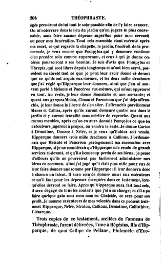 201 THÉOPHRASTE. 
âgés prendront de lui tout le soiirpossible afin de l'y faire avancer. 
On m'enterrera dans le Sieu du jardin qu'on jugera Se plus conve­nable, 
sans faire aucune dépense superflue pour rann cercueil 
ou pour mes funérailles. Tout cela ensemble étant exécuté après 
ma mort, ce qui regarde la chapelle, le jardin, l'endroit de la pro­menade, 
je veux encore que Potnpjlïîs qui y demeure continue 
d'en prendre soin comme auparavant, et ceux à qui je donne ces 
biens pourvoiront à ses besoins. Je suis d'avis qne Pompylus et 
Threpta, qui sont libres depuis longtemps et m'ont bien servi, pos­sèdent 
en sûreté tant ce que je peux leur avoir donné ci-devant 
que ce qu'ils ont acquis eux-mêmes, et les deux mille drachmes 
que j'ai réglé qu'Hipparque leur donnera, ainsi que j'en ai sou­vent 
parlé à Mêlante et Pancéron eux-mêmes, qui m'ont approuvé 
en tout. Au reste, je leur donne Somatales et une servante; et 
quant nui garçons Molon, Clmon et Parménon que j'ai déjà affran­chis, 
jeleurdonne la liberté de s'en aller. J'affranchis pareillement 
lianes et Caillas, après qu'ils auront demeuré quatre ans dans te 
jardin et y auront travaillé sans mériter de reproche. Quant aui 
menus meubles, après qu'on en aura donné à Pompylus ce que Ses 
exécuteurs jugeront à propos, on vendra le reste. Je donne Garioe 
à Déraotime, Donnée à Néîée, et je veux qu'Eubios soit vendu. 
Hipparque donnera trois mille drachmes à Callinus. J'ordonne­rais 
que Mêlante et Pancréon partageassent ma succession avec 
Hipparque, si je ne considérais qu'Hipparque m'a rendu de grands 
services ci-devant, et qu'il a beaucoup perdu de ses biens; je pense 
d'ailleurs qu'ils ne pourraient pas facilement administrer mes 
biens en commun. Ainsi j'ai jugé qu'il était plus utile pour eux de 
leur faire donner une somme par Hipparque : il leur donnera donc 
à chacun un talent. Il anra soin de donner aus»i aux exécuteurs 
ce qu'il fant pour les dépenses marquées dans ce testament, lors­qu'elles 
devront se faire. Après qu'Hipparque aura fait tout cela, 
il sera dégagé de tous les contrats que j'ai à sa charge; et s'il a pu 
faire quelque gain sous mon nom en Cbalcide, m sera pour son 
profit. Je nomme exécuteurs de mes volontés dam ce présent lesta-ment 
Hipparque, Nélée, Straton* Callinus, Démotime, Csliisther.e, 
Ctésarque. 
Trois copies de ce testament, scellées de l'anneau de 
Théophraste, furent délivrées, l'une à Hégésiass fils d'Hîp-parqïie, 
ûe quoi Callipe de Pellane, Philomèle d'Eoo- 
 