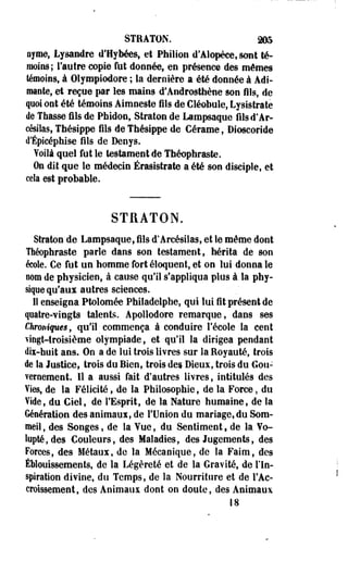 STRATON. 205 
oyme, Lysandre d'Bybées, et Philion d'Alopèce, sont té­moins; 
l'autre copie fut donnée, en présence des mômes 
témoins, à Olympiodore ; la dernière a été donnée à Adî-mante, 
et reçue par les mains d'Androsthène son fils, de 
quoi ont été témoins Aimoeste fils de Cléobule, Lysistrate 
de Thasse fils de Phidon, Straton de Lampsaque filsd'Ar-césilas, 
Thésippe fils de Thésippe de Cérame, Dioscoride 
d'Épieéphise fils de Deoys. 
Yoilà quel fut le testament de Théophraste. 
On dit que le médecin Érasistrate a été son disciple, et 
cela est probable. 
STRATON. 
Straton de Lampsaque, fils d'Arcésiias, et le même dont 
Théophraste parle dans son testament, hérita de son 
école. Ce fut un homme fort éloquent, et on lui donna le 
nom de physicien, à cause qu'il s'appliqua plus à la phy­sique 
qu'aux autres sciences. 
11 enseigna Ptolomée Philadelphe, qui lui fit présent de 
quatre-vingts talents. Apollodore remarque, dans ses 
Chroniques, qu'il commença à conduire l'école la cent 
vingt-troisième olympiade, et-qu'il la dirigea pendant 
dix-huit ans. Oe a de lui trois livres sur la Royauté, trois 
de la Justice, trois du Bien, trois des Dieux, trois du Gou­vernement. 
Il a aussi fait d'autres livres, intitulés des 
Vies, de la Félicité, de la Philosophie, de la Force, du 
Vide, du Ciel, de l'Esprit, de la Nature humaine, de la 
Génération des animaux, de l'Union du mariage, du Som­meil 
, des Songes, de la Yue, du Sentiment, de la Vo­lupté, 
des Couleurs, des Maladies, des Jugements, des 
Forces, des Métaux, de la Mécanique, de la Faim, des 
Éblouissements, de la Légèreté et de la Gravité, de l'In­spiration 
divine, du Temps, de la Nourriture et de l'Ac­croissement, 
des Animaux dont on doute, des Animaux 
•18 
 