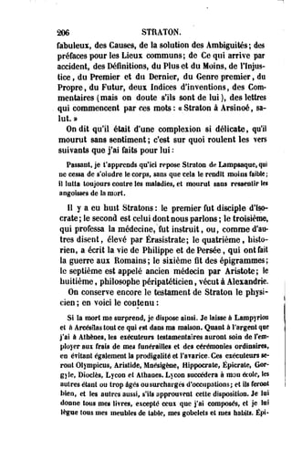 206 STRATON. 
fabuleux, des Causes, de la solution des Ambiguïtés; des 
préfaces pour les Lieux communs; de Ce qui arrive par 
accident, des Définitions, du Plus et du Moins, de l'Injus­tice 
, du Premier et du Dernier, du Genre premier, do 
Propre, du Futur, deux Indices d'inventions, des Com­mentaires 
(mais on doute s'ils sont de lui ), des lettres 
qui commencent par ces mots : «Straton à Arsinoé, sa­lut. 
» 
On dit qu'il était d'une complexion si délicate, qu'il 
mourut sans sentiment ; c'est sur quoi roulent les vers 
suivants que j'ai faits pour lui : 
Passant, je rapprends qu'ici repose Straton de Lampsaque, qui 
ne cessa de s oindre le corps, sans que cela le rendit moins faible; 
il lutta toujours contre les maladies, et mourut sans ressentir les 
angoisses de la mort. 
11 y a eu huit Stratons : le premier fut disciple d'feo-crate 
; le second est celui dont nous parlons ; le troisième, 
qui professa la médecine,'fut instruit, ou, comme d'au­tres 
disent, élevé par Érasistrate; le quatrième, histo­rien, 
a écrit la vie de Philippe et de Persée, qui ont fait 
la guerre aux Romains; le sixième fit des épigrammes; 
le septième est appelé ancien médecin par Aristote; le 
huitième s philosophe péripatéticien f vécut à Alexandrie. 
On conserve encore le testament de Straton le physi­cien 
; en voici le contenu : 
Si la mort me surprend; je dispose ainsi. Je laisse à Lampyrion 
et à Arcésilas tout ce qui est dans ma maison. Quant à l'argent que 
j'ai à Athènes, les eiécutenrs testamentaires auront soin de rem­ployer 
aux frais de mes funérailles et des cérémonies ordinaires, 
en é?itant également la prodigalité et l'avarice. Ces exécuteurs se­ront 
Olympiens, Aristide, Mnésigèae, Hippocrate, Épicrate, Gor-gyle, 
Dioclès, Lycon et Athaoes. Lycon succédera à mon école, les 
autres étant ou trop âgés ou surchargés d'occupations; et ils feront 
bien, et les autres aussi, s'ils approuvent cette disposition. Je lui 
donne tous mes livres, eicepté ceux que j'ai composés, et je loi 
lègue tous mes meubles de table, mes gobelets et mes habits. Épi- 
 