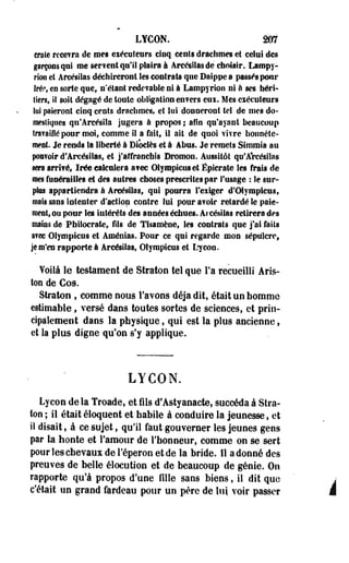 LYCON. m 
craie rcce?ra de mes exécuteurs cinq cents drachmes et celui des 
garçons qui me sérient qu'il plaira à Arcésilasde choisir. Lampy-rïon 
et Afcésilas déchireront les contrats que Daippe a passés pour 
Irép, eu sorte que* n'étant redevable ni à Lampyrion ni à ses héri­tiers, 
ii soit dégagé de toute obligation enfers eui. Mes exécuteurs 
lui paieront cinq cents drachmes, et loi donneront tel de nies do-mesîKiiies 
qn'Âreésila jugera à propos ; afin qu'ayant beaucoup 
travaillé pour moi, comme il a fait, il ait de quoi vivre honnête­ment. 
Je rends la liberté à Biôclès et à Abus. Je remets Stramia au 
pouvoir d'Arcésilas, et j'affranchis Bromon. Aussitôt qu'Arcésilas 
sera arrivé, ïrée calculera avec Olympiens et Épicrate les frais de 
mes funérailles et des autres choses prescrites par l'usage : le sur-pies 
appartiendra à Areésilas, qui pourra l'exiger d'Olympiens, 
mais sans intenter d'action contre lui pour avoir retardé le paie­ment, 
ou pour les intérêts des années échues. Arcésilas retirera des 
mains de Pfaitocrate, fils de Tisamène, les contrats que j'ai faits 
avec Olympiens et Aménias. Pour ce qui regarde mon sépulcre, 
je m'en rapporte à Arcésilas, Olympiens et Lryeon. 
Voilà le testament de Straton tel que Fa recueilli Aris-ton 
de Cos. 
Straton , comme nous l'avons déjà dit, était un homme 
estimable, versé dans toutes sortes de sciences, et prin­cipalement 
dans la physique, qui est la plus ancienne, 
et la plus digne qu'on s'y applique. 
LYCON. 
Lycon de la Troade, et fils d'Astyaoacte, succéda à Stra­ton 
; il était éloquent et habile à conduire la jeunesse, et 
il disait, à ce sujet, qu'il faut gouverner les jeunes gens 
par la honte et l'amour de l'honneur, comme on se sert 
pour les chevaux de l'éperon et de la bride. Il adonné des 
preuves de belle élocution et de beaucoup de génie. On 
rapporte qu'à propos d'une fille sans biens, il dit que i 
c'était un grand fardeau pour un père de lui voir passer J 
 