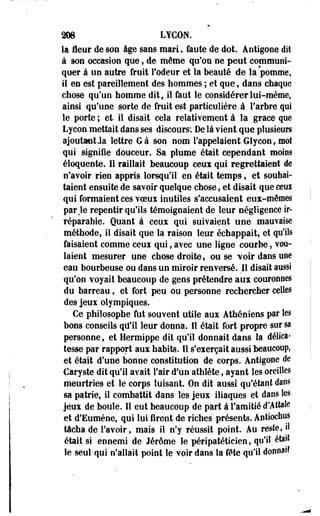 208 LYCON. 
la fleur de son âge sans mari, faute de dot. Antigoee dit 
à son occasion que f de même qu'os ne peut communi­quer 
à un autre fruit l'odeur et la beauté de la pommé, 
il en est pareillement des hommes ; et que, dans chaque 
chose qu'un homme dit, il faut le considérer lui-même, 
ainsi qu'une sorte de fruit est particulière à l'arbre qui 
le porte ; et- il disait cela relativement à la grâce que 
Lycon mettait dans ses discours: De là vient que plusieurs 
ajoutant Ja lettre G à son nom l'appelaient Glycon f mot 
qui signifie douceur. Sa plume était cependant moins 
éloquente. Il raillait beaucoup ceux qui regrettaient de 
n'avoir rien appris lorsqu'il en était temps, et souhai­taient 
ensuite de savoir quelque chose, et disait que ceux 
qui formaient ces voeux inutiles s'accusaient eux-mêmes 
par Je repentir qu'ils témoignaient de leur négligence ir­réparable. 
Quant à ceux qui suivaient une mauvaise 
méthode, il disait que la raison leur échappait, et qu'ils 
faisaient comme ceux qui, avec une ligne courbe s vou­laient 
mesurer une chose droite, ou se voir dans une 
eau bourbeuse ou dans un miroir renversé. Il disait aussi 
qu'on voyait beaucoup de gens prétendre aux couronnes 
du barreau, et fort peu ou personne rechercher celles 
des jeux olympiques. 
Ce philosophe fut souvent utile aux Athéniens par les 
bons conseils qu'il leur donna. Il était fort propre sur sa 
personne, et Hermippe dit qu'il donnait dans la délica­tesse 
par rapport aux habits. Il s'exerçait aussi beaucoup, 
et était d'une bonne constitution de corps. Antigoee de 
Caryste dit qu'il avait l'air d'un athlète, ayant les oreilles 
meurtries et le corps luisant. On dit aussi qu'étant dans 
sa patrie, il combattit dans les jeux iliaques et daos les 
jeux de boule. 11 eut beaucoup de part à l'amitié d'Attale 
et d'Eumène, qui lui firent de riches présents. Antiochus 
tâcha de l'avoir, mais il n'y réussit point. Au reste, jl 
était si ennemi de Jérôme le péripatéticien, qu'il était 
le seul qui n'allait point le voir dans la fête qu'il donnait 
 