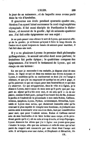 LYCON. *209 
le jour de sa naissance, et de laquelle nous avons parlé 
dans la vie d'Arcésilas. 
11 gouverna son école pendant quarante-quatre ans, 
Stratoe l'en ayant laissé successeur la cent vingt-septième 
olympiade. 11 fut aussi disciple de Panthoedus le dialec­ticien 
, et mourut de la goutte, âgé de soixante-quatorze 
ans. J'ai fait cette épigramme sur son sujet : 
Je ne puis passer sous silence Se sort de Lycon, qui mourut affli­gé 
de la goutte ; je m'étonne qu'ayant à faire le long chemin de. 
l'antre vie et ayant toujours en besoiu de secours pour marcher, il 
l'ait fait dans une nuit. 
11 y a eu plusieurs Lycons : le premier était philosophe 
pythagoricien ; le second est celui dont nous parlons; le 
troisième fut poëte épique ; le quatrième composa "des 
épigrammes. J'ai trouvé le testament de Lycon, qui est 
conçu en ces termes : 
Es cas que je succombe à ma maladie, je dispose ainsi de mes 
biens. Je lègue ce qui tst dans ma maison aui frères A&tyanai et 
L)€on9 à condition qu'ils en restitueront ce dont j'ai eu l'usage à 
Athènes, et que j'ai ou empranté de quelqu'un ou pris à gage, et 
qu'ils paieront ce qui est requis pour mes funérailles et ce qui doit 
s'y ohserfer. Ce qui m'appartient, dans la ville et à Égine, je le 
donne à Lycon, tant à cause de mon nom qu'il porte que par rap­port 
au séjour qu'il a fait avec moi» et au soin qu'il a eu de me 
plaire, comme il était juste, puisqu'il me tenait lieu de fils. Jedonne 
le jardin et l'endroit de la promenade à mes amis Euloa, Callinus, 
Ariston, Amphion, Lycon, Pylhon, Aristomaque, Héraclias, Lyco-mède 
et Lycon mon neveu, qui choisiront ensemble celui qu'ils 
croiront le plus capable de remplir mes fonctions ; et j'exhorte mes 
autres amis à concourir met eus à ce choix, faut par considération 
peur moi, que pour l'endroit même. Eulon et Callinus auront 
soin de mes funérailles et de faire brûler mon corps ; et ils pren­dront 
garde qu'il n'y ait en cela ni trop d'excès, ni trop d'épargne. 
Lycon donnera Ses olives que j'ai à Égine aux jeunes gens pour 
s'oindre le corps, afin que ma mémoire et celle de ceux qui m'ont 
porté du respect soit consacrée par une chose dont l'usage soit 
utile. II m'érigera anssi une statue, et Biophaole et Héraclide, fils 
18. 
 