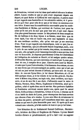 âlO LYCON. 
de Démétrius, verront avec lui dans quel endroit elle sera le mieux 
placée. Lycon rendra ce que je puis avoir empruoté depuis son 
départ, en quoi Bulon et Caillons lui sont adjoints ; il paiera aussi 
ce qui regarde mes funérailles et les solennités usitées,» et il pren­dra 
ce qu'il faut pour cela de ce que je lui laisse en commun avec 
son frère. H aura aussi la considération convenable pour les méde­cins 
-Pasilhémis et Midfas, qui méritent de l'estime, tant pour les 
soins qu'ils ont pris de moi que pour leur art, et qui soot dignes 
d'un plus grand honneur encore. Je fait présent de deux coupes au 
fils de Caillons et de deux bijoux à sa femme* aussi bien que de 
deux' tapis, l'un velu et l'autre ras, avec une tapisserie et deui 
de mes meilleurs oreiller.-*, afin qu'on vole que je me soutiens 
d'eux. Pour ce qui regarde mes domestiques, voici ce que j'en or­donne: 
Démétrius, que j'ai affranchi depuis longtemps, aura, avec 
le prix de son rachat que je lui remets, cinq mines, un manteau et 
une saie, afin qu'après avoir beaucoup travaillé à mou senrice il ait 
une vie honorable. Je dispense pareillement Griton de Chalcédoiue 
de l'obligation de racheter sa liberté, et lui assigne quatre mines, 
/affranchis Myerus, qui sera entretenu et instruit par Lyeoa pen­dant 
six ans, à compter de ce jour. Choerès aura aussi sa liberté, 
et outre qne Lycon l'entretiendra, il lui donnera deux mines, et ceui 
de mes livres que j'ai communiqués au public ; ceux qui n'ont pas 
été mis au jour seront donnés à Galllnus, qui aura soin de les pu­blier. 
Je renvoie Syrus libre; je lui donne Ménodora; et s'il me 
doit quelque chose, je le lui remets et lui en fais présent. Ou don­nera 
à Hilara cinq mines, un tapis velu, deux oreillers, une tapis­serie, 
et un de mes lits à son choix. J'affranchis aussi la mère de 
Micrus, Noeinon, Bion, Théon, Euphranor et Hermias, ainsi qu'A-gathon, 
celui-ci après deux ans de service. Mes porteurs Ophélioo 
et Posidonius serviront encore quatre ans, après quoi ils seront 
libres. Enfin je laisse à Démétrius, Griton et Sjrns, à chacun un lit 
et un habit au choix de Lycon, pour récompense des bons services 
que chacun d'eux m'a rendus. Lycon sera libre de m'enterrer ici 
ou dans ma patrie, persuadé qui! consultera aussi bien que moi-même 
ce qui sera le plus honorable pour moi. Et après qu'il aura 
exécuté mes volontés, je le fais maître de tout ce que je lui laisse. 
Les témoins de ce testament furent Callinus, Hermio-née, 
Ariston de Chio et Eupfaron de Païane. Lycon faisait 
toutes choses si prudemment, qu'il a fait voir sa sagesse 
 
