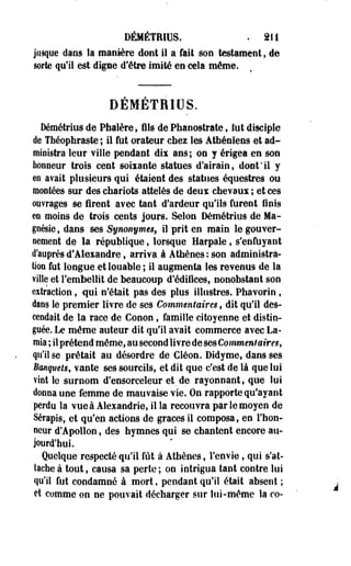 DÉMÉTRIUS. . 211 
jusque dans la manière dont il a fait son testament, de 
sorte qu'il est digne d'être imité en cela même. 
DEMETRIDS. 
Démétrius de Phalère, fils de Phanostrate s lut disciple 
de Théophraste ; il fut orateur chez les Athéniens et ad­ministra 
leur ville pendant dis ans; on j érigea en son 
honneur trois cent soiiante statues d'airain, doot'il y 
en avait plusieurs qui étaient des statues équestres ou 
montées sur des chariots attelés de deux chevaux ; et ces 
ouvrages se firent avec tant d'ardeur qu'ils furent finis 
en moins de trois cents jours. Selon Démétrius de Ma­gnésie 
, dans ses Synonyme§f il prit en main le gouver­nement 
de la république, lorsque Harpale, s'enfuyant 
d'auprès d'Alexandre, arriva, à Athènes : son administra-lion 
fut longue et louable ; il augmenta les revenus de la 
ville et l'embellit de beaucoup d'édifices, nonobstant son 
effraction, qui n'était pas des plus illustres. Phavorin , 
dans le premier livre de ses Commentaires, dit qu'il des­cendait 
de la race de Conon , famille citoyenne et distin­guée. 
Le même auteur dit qu'il avait commerce avec La-raia 
; il prétend même, au second livre de ses Commentaires, 
qu'il se prêtait au désordre de Cléon. Didyme, dans ses 
BanqveU, vante ses sourcils, et dit que c'est de là que lui 
vint le surnom d'ensorceleur et de rayonnant, que lui 
donna une femme de mauvaise vie. On rapporte qu'ayant 
perdu la vue à Alexandrie, il la recouvra par le moyen de 
Sérapis, et qu'en actions de grâces il composa, en l'hon­neur 
d'Apollon, des hymnes qui se chantent encore au­jourd'hui. 
Quelque respecté qu'il fût à Athènes, l'envie , qui s'at­tache 
à tout, causa sa perte; on intrigua tant contre lui 
qu'il fut condamné à mort, pendant qu'il était absent ; 
et comme on ne pouvait décharger sur lui-même la co- 
 