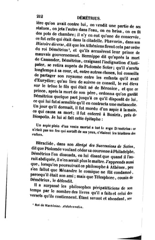 2 , 2 DÉMÉTRIUS. 
1ère qu'on avait contre lui. on vendit une partie de ses 
statues on jeta l'autre dans l'eau, on en brisa on e n?t 
des pots de chambre; il n'y en eut qu'une de c o n t ée 
ce fut celte qui était dans la citadelle4 Phavorin aaT^n 
du r01 Démétnus'. et qu'ils accusèrent leur prince d* 
mauvais gouvernement. Hermippe dit qu'aprè! la^ort 
de Cassander, Démétrius, craignant l'inignatij d'Ap­pâter, 
se retira auprès de Ptolomée Soter ; q û ï s'anïa 
ffrtTr " W' * ^«-«-«iÏÏl eÏÏÏ de partager son royaume entre les enfants qu'il avait 
£7XL,fïlieu ?8Uivre <*consel1' ^ S ! orL™ 1 C h qU1 é t aU n é * » B é r o n i c e pr.nçe après la mort de son père, ordonna •q u^' oqn« gea cred ât 
UnTour i S H Slhe-?ff eD COntracta u n e • » * » * • 
et«CLTJ i 0 r m a i * ' ,fut m o r d u d'un "*> à lamain, 
ce qui causa sa mort; il fut enterré à Busiris orès de 
Diospohs. Je lui ai fait cette épitaphe : P 
Un aspic plein d'un venin mortel a tué le „ „ D.^étrù* • ce 
d i f o n S ' î1"8 8°n ^ " * s Succession* de Sotion, 
Wmétrhwï mé€ 
H 
VOUlantcéders>«>uronneàPhiladelphe, 
SSnSSJjr,ndrMdB- . « i , u i disant1«e quand il ta­ra* 
abdiquée, il n en serait plus le maître. J'apprends aussi 
s'ën'finT °" P r r s u i v a i t <* Philosophe à Athènes. peu iSJÏÏÏK nandre 1C C °m i q u e ne fût condam"é ' paroequ il était son ami ; mais que Télesphorc, cousin de 
Démétrius, le défendit. 
iZZ 8UrP,aSSé ,CS Phil0S°Phes péripatéticiens de son 
v T i l P " 6 n o m b r e d e 8 «™» qu'il a faitset celui des 
versets qu ils contiennent.Étant savant et abondant, «* 
' Hoi Ue "Médoinc. Aldobra ndin. 
 