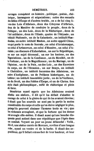 DÉMÉTRIUS. 213 
ouvrages consistent en histoire, politique, poésie > rhé­torique, 
harangues et négociations; outre des recueils 
des fables d'Ésope et d'autres traités, on a de lui cinq li­vres 
des Lois d'Athènes, deux des Citoyens d'Athènes, 
deui de la Manière de conduire le peuple, deux de la 
Politique, un des Lois, deux de la Rhétorique , deux de 
l'Art militaire, deux de l'Iliade, quatre de l'Odyssée, un 
intitulé Ptolomée, un de la Galanterie, un intitulé Phae-doodas, 
un autre intitulé Maedon 9 un autre appelé Cléon, 
uoqui porte le nom de Socrate, un celui d'Aristomaque, 
uo celui d'Artaxerxes, un celui d'Homère, un celui d'A­ristide 
; un discours d'Exhortation, un sur la République, 
uo sur un sujet décennal, un sur les Ioniens, un des 
Négociations , un de la Confiance , un du Bienfait, un de 
la Fortune • un de la Magnificence, un du Mariage, un de 
l'Opinion, un de la Paix, un des Lois f un des Exercices 
du corps, un de l'Occasion, un sur Denys, un intitulé 
h Ghalcidien, un intitulé Incursion des Athéniens, un 
autre d'Antiphane, un de Préfaces historiques, un de 
Lettres; un intitulé Assemblée jurée, un de la Vieillesse, 
un du Droit, un des Fables d'Ésope, et un de Chries. Son 
style était philosophique, mêlé de rhétorique et plein 
de force. 
Démétrius ayant appris que les Athéniens avaient 
abattu ses statues, il dit qu'il les défiait d'abattre le 
courage de celui à la gloire de qui ils les avaient élevées ; 
il disait que les sourcils ne sont pas la partie la moins 
considérable du corps et celle qu'on doive négliger le plus, 
puisqu'ils peuvent abaisser l'homme toute sa vie ; que 
les richesses aveuglent, et que la fortune qui les donne 
est aveugle elle-même. 11 disait aussi qu'une bouche élo­quente 
peut autant dans une république que l'épée dans 
uo combat. Yoyant un jour un jeune débauché : Voilà, 
dit-il, une statue carrée de Mercure, revêtue d'une longue 
robe, ayant un ventre et de la barbe. Il disait des or­gueilleux, 
qu'il fallait retrancher de leur hauteur, et leur 
 