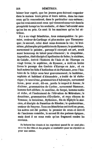 214 DÉMÉTRIUS. 
laisser leur esprit; que les jeunes gens doivent respecter 
dans la maison leurs pères et leurs mères, dans les rues 
ceux qu'ils rencontrent, dans le particulier eux-mêmes; 
que les vrais amis sont ceux qui viennent nous voir dans la 
prospérité lorsqu'on les souhaite, et dans l'adversité sans 
qu'on les en prie. Ce sont là les maximes qu'on lui at­tribue. 
11 y a eu vingt Démétrius, tous remarquables : le pre­mier, 
orateur de Cartbage et plus ancien que Tfarasyma-que 
; le second, celui dont nous donnons la vie ; le troi­sième, 
philosophe péripatéticien de Bysance ; le quatrième, 
surnommé le peintre, parcequ'il exerçait cet art, avait 
aussi beaucoup de talent pour s'énoncer ; le cinquième, 
Aspendien, était disciple d'Apollonius de Soles ; le sixième, 
de Calaie, écrivit l'histoire de l'Asie et de l'Europe en 
vingt livres; le septième, de Bysance, a écrit en treize 
livres le passage des Gaulois d'Europe en Asie, et en 
huit autres les faits d'Antiochus et de Ptolomée, avec l'his­toire 
de la Libye sous leur gouvernement; le huitième, 
sophiste jet habitant d'Alexandrie, a traité de la" rhéto­rique 
; le neuvième, grammairien d'Adramyte, surnommé 
Ixion, pour avoir, dit-on, perdu le respect à Junon ; le 
dixième, grammairien de Cyrène, surnommé Stamnus, 
homme fort célèbre ; le onzième, de Scepsi, homme noble 
et riche, et l'instrument de l'élévation de Métrodore ; le 
douzième, grammairien d'Erythrée, et reçu citoyen de 
Temnos; le treizième, Bythinien, fils de Diphylele stoï­cien, 
et disciple de Pansetius de Bhodes ; le quatorzième, 
orateur de Smyrne. Tous ces Démétrius ont écrit en prose, 
les autres ont été poètes; le premier de ceux-ci écrivit 
de l'ancienne comédie, le second fit des poëmes épiques, 
mais dont il ne nous reste qu'un fragment contre les 
envieux. 
Jls haïssent Ses ?i?anls et les regrettée! quand ils ne sont plus,* 
oo a vu des filles et des peuples se combattre pour un sépulcre ou 
pour une ombre. 
 