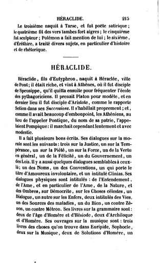 HÉEACLÏDE. 215 
Le troisième naquit à Tarse, et fut poète satirique; 
le quatrième fit des vers ïambes fort aigres ; le cinquième 
fut sculpteur ; Polémon a fait mention de lui ; le sixième, 
d'Éréthire, a traité divers sujets, en particulier d'histoire 
el de rhétorique. 
HÉRACLIDE. 
Héraclide, fils d'Eutyphron, naquit" à Héraclée, ville 
de Pont ; il était riche, et vint à Athènes, où il fut disciple 
de Speusippe, qu'il quitta ensuite pour fréquenter l'école 
des pythagoriciens. Il prenait Platon pour modèle, et en 
dernier lieu il fut disciple d'Aristote, comme le rapporte 
Solion dans ses Successions. Il s'habillait proprement ; et, 
comme il avait beaucoup d'embonpoint, les Athéniens, au 
lieu de l'appeler Pontique, du nom de sa patrie, l'appe­laient 
Pompique : il marchait cependant lentement et avec 
modestie. 
Il a fait plusieurs bons écrits. Ses dialogues sur la mo­rale 
sont les suivants : trois sur la Justice, un sur la Tem­pérance 
, un sur la Piété, un sur la Force, un de la Vertu 
en général, un de la Félicité, un du Gouvernement, un 
des Lois. 11 y a aussi quelques dialogues semblables à ceux-là; 
un des Noms, un des Conventions, un qui porte le 
titre d'Amoureux involontaire, et un intitulé Clinias. Ses 
dialogues physiques sont intitulés : de l'Entendement, 
de l'Ame, et en particulier de l'Ame, de la Nature, et - 
des Ombres, sur Démocrite, sur les Choses célestes, un 
Dialogue, un autre sur les Enfers, deux intitulés des Vies, 
un des Sources des maladies, un du Bien, un contre Ze­non, 
un contre Métron. Ses livres sur.la grammaire sont : 
deui de l'âge d'Homère et d'Hésiode, deux d'Archiloque 
et d'Homère. Ses ouvrages sur la musique sont : trois 
livres des choses qu'on trouve dans Euripide, Sophocle, 
deuisurla Musique, deux de Solutions d'Homère, un 
 