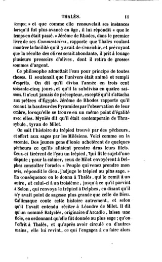 THÀLÈS. II 
temps; » et que comme elle renouvelait ses instances 
lorsqu'il fut plus avancé en âge, il lui répondit a que le 
temps en était passé. » Jérôme de Rhodes, dans le premier 
livre de ses Commentaires, rapporte que Thaïes voulant 
montrer la facilité qu'il y avait de s'enrichir, et prévoyant 
que la récolte des olives serait abondante, il prit à louage 
plusieurs pressoirs d'olives, dont il retira de grosses 
sommes d'argent. 
Ce philosophe admettait l'eau pour principe de toutes 
choses. 11 soutenait que l'univers était animé et rempli 
d'esprits. On dit qu'il divisa l'année en trois cent 
soixante-cinq jours, et qu'il la subdivisa en quatre sai­sons. 
Il n'eut jamais de précepteur, excepté qu'il s'attacha 
aux prêtres d'Egypte. Jérôme de Rhodes rapporte qu'il 
connut la hauteur des Pyramides par l'observation de leur 
ombre, lorsqu'elle se trouve en un même point d'égalité 
avec elles. Myniès dit qu'il était contemporain de Tbra-sybule, 
tyran de Milet. 
On sait l'histoire du trépied trouvé par des pêcheurs, 
et offert aux sages par les Milésiens. Yoici comme on la 
raconte. Des jeunes gens d'ionie achetèrent de quelques 
pêcheurs ce qu'ils allaient prendre dams leurs filets. 
Ceux-ci tirèrent de l'eau un trépied, Ijui fit le sujet d'une 
dispute ; pour la calmer, ceux de Milet envoyèrent à Del­phes 
consulter l'oracle: « Peuple qui venez prendre mon 
avis, répondit le dieu, j'adjuge le trépied au plus sage. » 
Es conséquence on le donna à Thaïes, qui le remit à un 
autre, et celui-ci à un troisième, jusqu'à ce qu'il parvint 
à Solon, qui renvoya le trépied à Delphes, en disant qu'il 
n'y avait point de sagesse plus grande que celle de Dieu. 
Callimaque conte cette histoire autrement, et selon 
qu'il l'avait entendu réciter à Léandre de Miîet. 11 dit 
qu'un nommé Batyclès, originaire d'Arcadie, laissa une 
iole, en ordonnant qu'elle fût donnée au plus sage ; qu'on-l'offrit 
à Thaïes, et qu'après avoir circulé en d'autres 
mains, elle lui revint, ce qui l'engagea à en faire alors 
 