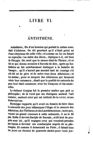 LIVRE VI. 
ANTISTHENE. 
Antisthène, fils d'un nomme qui portait le même nom, 
était d'Athènes. On dit pourtant qu'il n'était point né 
d'une citoyenne de cette ville ; et comme on lui en faisait 
on reproche : La mère des dieux, répliqua-t-il, est bien 
de Phrygie. On croit que la sienne était de Thrace ; et ce 
fut ce qui donna occasion à Socrate de dire, après qu'An-tisthèoe 
se fut extrêmement distingué à la bataille de 
Taeagre, qu'il n'aurait pas montré tant de courage- s'il 
eût été né de père et de mère tous deux Athéniens ; et 
loi-même, pour se moquer des Athéniens qui faisaient 
valoir leur naissance f disait que la qualité de naturels du 
pays leur était commune avec les limaçons et les saute­relles. 
Le rhéteur Gorgias fut le premier maître que prit ce 
philosophe ; de là vient que ses dialogues sentent Fart 
oratoire, surtout celui qui est intitulé De la vérité, et ses 
Exhortatiom* 
Hermippe rapporte qu'il avait eu dessein de faire dans 
la solennité des jeux isthmiques l'éloge et la censure des 
Athéniens, des Thébains et des Lacédémoniens ; mais-que, 
voyant un grand concours à cette solennité f il ne le fit 
pas. Enfin il devint disciple de Socrate , etiit tant de pro­grès 
sous lui, qu'il engagea ceux qui venaient prendre 
§es leçons à devenir ses condisciples auprès de ce phi­losophe. 
Et comme il demeurait au Pirée, il faisait tous 
les jours un chemin de quarante stades pour venir jus- 
 