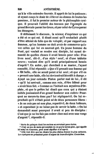 22§ ' • ANÏISTHÈNE. 
qu'à la ville entendre Socrale. 1S apprit de lui la patience ; 
et ayant conçu le désir de s'élever au-dessus de toutes les 
passions t il fut le premier auteur de la philosophie cyni­que. 
11 prouvait l'utilité des travaui par l'exemple du 
grand Hercule parmi les Grecs, et par celui de Gyrusparmi 
les étrangers. 
11 définissait le discours, la science d'eiprimer ce qui 
a été et ce qui est. Il disait aussi qu'il souhaitait plutôt 
d'être atteint de folie que de volupté; et par rapport aui 
femmes,, qu'un homme ne doit avoir de commerce qu'a­vec 
celles qui lui en sauront gré. Un jeune homme du 
Pont, qui voulait se rendre son' disciple, lui ayant de­mandé 
de quelles choses il avait besoin pour cela : D'un 
livre neuf, dit-il, d'un style • neuf, et d'une tablette 
neuve ; voulant dire qu'il avait principalement 'besoin 
d'esprit2. Un autre, qui cherchait à se marier, l'ayant 
consulté, il lui répondit : « Que s'il prenait une femme qui 
« fût belle, elle ne serait point à lui seul ; et que s'il en 
« prenait une laide, elle lui deviendrait bientôt à charge.» 
Ayant un jour entendu Platon parler mal de lui, il dit 
« qu'il lui arrivait, comme aux rois, d'être blâmé pour 
ce avoir bien fait. » Comme on l'initiait aux mystères d'Or­phée, 
et que le prêtre lui disait que ceux qui y étaient 
initiés jouissaient d'un grand bonheur aux enfers : Pour­quoi 
ne meurs-tu donc pas? lui répliqua-t-il. On lui re­prochait 
qu'il n'était point né de deux personnes libres : 
a Je ne suis pas né non plus, repartit-il, de deux lutteurs, 
ce et cependant je ne laisse pas de savoir la lutte. » On lui 
demandait aussi pourquoi il avait si peu de disciples : 
C'est que je ne les fais pas entrer chez moi avec une verge 
d'argent3, répondit-il. 
VSorte de poinçon dont les anciens se servaient pour écrire. 
1 C'est tio jeu de mots qui consiste en ce que le terme grec, qui signifie 
ici neuf ©u nouveau, petit aussi signifier et d'esprit, 
8 Cela veut dire que les choses les plus chères étaient Se plus estimées. 
Les cyniques ne prenaient point d'argent de leurs disciples. C&smièm. 
 