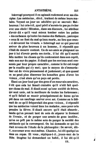 ÀNTISTHÈNE. 221 
Interrogé pourquoi il en agissait rudement avec ses dis­ciples 
: Les médecins, dit-il * traitent de même leurs ma­lades. 
Voyant un jour un adultère qui se sauvait: Mal­heureux 
! lui cria-tol, quel péril n'aurais-tu pas pu éviter 
avec une obole ! Héeaton, dans ses discours, lui attribue 
d'avoir dit « qu'il vaut mieux tomber entre les pattes 
« des corbeaux qu'entre les mains des flatteurs, parceque 
t ceux-là ne font du mal qu'aux morts , au lieu que ceux-ci 
ci dévorent les vivants. » Interrogé sur ce qui pouvait 
arriver de plus heureux à un homme, il répondit que 
c'était de mourir content. Un de ses amis se plaignant un 
jour à lui d'avoir perdu ses écrits, il lui dit qu'il aurait 
fallu mettre les choses qu'ils contenaient dans son esprit, 
mais non sur du papier. Il disait que les envieux sont con­sumés 
par leur propre caractère, comme le fer est rongé 
pr la rouille qui s'y met ; que le moyen de s'immorta­liser 
est de vivre pieusement et justement ; et que quand 
on ne peut plus discerner les honnêtes gens d'avec les 
vicieux, c'est alors qu'un pays est perdu. 
Étant un jour loué par des gens d'un mauvais caractère, 
il dit que cela lui faisait craindre qu'il n'eût fait quel­que 
chose de mal. Il disait aussi qu'une société de frères, 
qui sont unis, est la meilleure de toutes les forteresses ; 
et qu'il fallait se munir principalement de biens qu'on 
pût dans un naufrage sauver avec soi. Comme on le blâ­mait 
de ce qu'il fréquentait des gens vicieux, il répondit 
que les médecins voient bien les malades, sans pour cela 
prendre la lièvre. 11 disait encore qu'il était absurde, 
tandis qu'on prenait tant de soin de séparer le froment 
de.l'ivraie, et de purger une armée de gens inutiles, 
qu'on ne prit pas le même soin de purger la société des 
méchants qui la corrompent. On lui demanda ce qui lui 
était revenu de l'étude de la philosophie : De savoir, dit-il 
, converser avec moi-même. Chantez, lui dit quelqu'un 
dans un repas. Et vous, répliqua-t-il, jouez-moi de la 
flûte. Diogène lui demandant un habit, il ïui dit qu'il 
19. 
 
