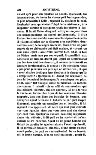 222 ANÏISTHÈNE. 
s'avait qu'à plier son manteau en double. Quelle est, lui 
demanda-t-on ; de toutes les choses qu'il faut apprendre, 
la plus nécessaire? Celle, répondit-il, d'oublier le mal. 
11 exhortait cens qui étaient l'objet de la médisance, à la 
supporter comme si quelqu'un jetait des pierres à lui-même. 
11 taxait Platon d'orgueil ; et voyant un jour dans 
une pompe publique un cheval qui hennissait , il dit à 
Platon : Vous me semblez avoir une fierté pareille à celle-là 
; faisant allusion par ce discours à ce que Platon don­nait 
beaucoup de louanges au cheval. Étant venu un jour 
auprès de ce philosophe qui était malade, et voyant un 
vase dans lequel il avait vomi : Je vois bien, dit-il, la bile 
de Platon, mais non pas son orgueil. 11 conseillait aux 
Athéniens de faire un décret par lequel ils déclarassent 
que les ânes sont des chevaux ;jet comme on trouvait ce 
discours déraisonnable, il ajouta : « Ne choisissez-vous 
c pas pour généraux des gens qui ne savent rien, et qui 
« n'ont d'autre droit que leur élection à la charge qu'ils 
« remplissent? » Quelqu'un lui disant que beaucoup de 
gens lui donnaient des louanges: Je ne sache pas non plus, 
dit-il, avoir fait quelque chose de mauvais. On raconte 
que comme il laissait voir un côté de son manteau qui 
était déchiré, Socrate, qui s'en aperçut, loi dit : Je vois 
ta vanité m travers des trous de ton manteau. Phanias 
rapporte, dans son livre des Disciples de Socrate, que 
quelqu'un ayant demandé à Antisthène par quel moyen 
il pourrait acquérir un caractère bon et honnête, il lui 
répondit : En apprenant, de ceux qui sont plus instruits 
que vous, queJes vices que vous avez sont des choses 
qu'il faut fuir. Quelqu'un vantant beaucoup les plaisirs 
d'une vie délicate, il dit qu'il ne les souhaitait qu'aux 
enfants de ses ennemis. Ayant vu un jeune homme qui 
tâchait de paraître tel que le statuaire l'avait représenté, 
il lui adressa ce discours : Dis-moi t si une statue d'airain 
savait parler, de quoi se vanterait-elle? De sa beauté, 
dit le jeune homme. N'as-tu donc pas honte, reprit-il » 
 