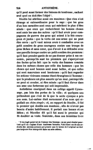 224 ANÎISTHÈNE. 
qu'il peut aussi former des liaisons de tendresse, sachant 
seul quel eu doit être l'objet *. 
Dioclès lui attribue aussi ces maximes : Que rien n'est 
étrange ni eitraordinaire pour le sage : que les geos 
d'un bon caractère sont eeui qui méritent le plus d'être 
aimés : que ceux qui recherchent les bonnes choses 
sont amis les uns des autres : qu'il faut avoir pour com­pagnons 
de guerre des gens qui soient à la fois coura­geux 
et justes : que la vertu est une arme qui ne peut 
être ravie : qu'il vaut mieux avoir à combattre avec un 
petit nombre de gens courageux contre une troupe de 
gens lâches et sans coeur, que d'avoir à se défendre ayec 
une pareille troupe contre un petit nombre des premiers : 
qu'il faut prendre garde de ne pas donner prise à ses en­nemis 
, parcequils sont les premiers qui s'aperçoivent 
des fautes qu'on fait : que la vertu des femmes consiste 
dans les mêmes choses que- celle des hommes : que les 
choses qui sont bonnes sont aussi belles, et.que celles 
qui sont mauvaises sont honteuses : qu'il faut regarder 
les actions vicieuses comme étant étrangères à l'homme : 
que la prudence est plus assurée qu'un mur, parcequ'elle 
ne peut ni crouler, ni être minée : qu'il faut élever dans 
son ame une forteresse qui soit imprenable. 
Antisthène enseignait dans un collège appelé Cynos-arge-, 
pas loin des portes de la ville ; et quelques uns 
prétendent que c'est de là que la secte cynique a pris 
son nom. Lui-même était surnommé d'un nom qui si­gnifiait 
un chien simple ; et, au rapport de Dioclès, il fut 
le premier qui doubla son manteau, afin de n'avoir pas 
'besoin d'autre habillement. Il portait une besace et un 
bâton ; et Néanthe dit qu'il fut aussi le premier qui 
fit doubler sa veste. Sosicrate, dans son troisième livre 
s * li ne s'agit point ici de l'amour des femmes «. en se peut douter pour­tant 
qu'il oe s'agisse d'une tendresse honnête. Voici donc un de ces en­droits 
des anciens an leurs qui prouve que Se terme de l'original ne doit 
pat toujours être interprété dans un sens odieui. 
 