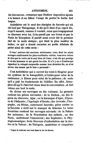 ANTISTHÈNE. 225 
de» Sùcceêsion*, remarque que Diodore Âspendien ajouta 
à k besace et au bâton l'usage de porter'la barbe fort 
loupe. 
Antisthène est le seul des disciples de Socrate qui ait 
été loué par Théopompe. Il dit qu'il était d'un esprit fin, 
et qu'il menait, comme il voulait, ceux qui s'engageaient 
en discours avec lui. Cela paraît par ses livres et par le 
Festin de Xénopbon. 11 paraît aussi avoir été le premier 
chef de la secte stoïque, qui était la plus austère'de 
toutes; ce qui a donné occasion au poëte Athénée de 
parler ainsi de cette secte : 
Qvous! auteurs des maximes stoïciennes ; vous, dont les sa lots 
ouvrages contiennent les plus excellentes vérités, vous avez raison 
de dire que la vertu est le seul bien de famé: c'est elle qui protège 
.la vie des hommes et qui garde les cités. Et s'il y en a d'autres qui 
regardent là volupté corporelle corame leur dernière fin, ee n'est 
qu'une des muses qui le leur a persuadé ». 
C'est Âetisthène qui a ouvert les'voies à Diogène pour 
son système de la tranquillité, à Cratès pour celui de la 
continence", à Zenon pour celui de la patience ; de sorte 
qu'il a jeté les fondements de Fédifice. En effet, Xéno­pbon 
dit qu'il était fort doux dans la conversation, et fort 
retenu sur tout le reste. 
On divise ses ouvrages en dix volumes. Le premier 
contient les pièces suivantes : de la Diction , ou des fi­gures 
du discours ; Ajax, ou la harangue d'Ajax ; Ulysse, 
oo de l'Odyssée ; l'Apologie d'Oreste; des Avocats ; l'iso-graphe, 
ou Désias, autrement'Isocrate; pièce contre ce 
qu'Isocrate a écrit sur le manque de témoins. Le tome 
deuxième contient les ouvrages suivants : de la Nature 
des animaux ; de la Procréation des enfants, ou des 
Noces, autrement l'Amoureux ; des Sophistes ; le Pby-siognomonique 
; trois Discours d'exhortation sur la Jus­tice 
et la Valeur ; de Tbéognis, quatrième et cinquième 
4 Voyez Sa noie sur ee§ vers dans la vie de Zenon. 
 