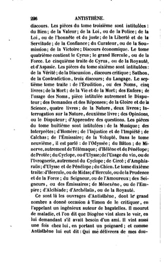 m ANTISTHÊNE. 
discours. Les pièces du tome troisième sont intitulées : 
du Bien; de la Valeur; de la Loi, ou de la "Police; de la 
Loi, ou de l'honnête et do juste ; de la Liberté et de la 
Servitude; de la Confiance; du Curateurt ou de la Sou­mission; 
de la Victoire; Discours économique. Le tome 
quatrième contient le Cyrus ; le grand Hercule f ou de la 
Force. Le cinquième traite de Cyrus, ou de la Royauté, 
et d'Aspasie. Les pièces du tome sixième sont intitulées : 
de la Vérité ; de la Discussion, discours critique ; Sathoe, 
de la Contradiction, trois discours; du Langage. Le sep­tième 
tome traite : de l'Érudition, ou' des Noms, cinq 
livres ; de la Mort ; de la Vie et de la Mort ; des Enfers ; de 
l'usage des Noms, pièce intitulée autrement le Dispu-teur 
; des Demandes et des Réponses ; de la Gloire et de la 
Science, quatre livres ; de la Nature, deux livres ; In­terrogation 
sur la Nature, deuxième liYre ; des Opinions, 
ou le Disputeur ; d'Apprendre des questions. Les pièces 
du tome huitième sont intitulées : de la Musique ; des 
Interprètes; d'Homère; de l'Injustice et de l'Impiété ; de 
Calchas; de l'Émissaire; de la Volupté, Dans le tome 
neuvième, il est parlé : de l'Odyssée ; du Bâton ; de Mi­nerve, 
autrement de Télémaque ; d'Hélène et de Pénélope ; 
deProtée; duCyclope, ou d'Ulysse; de l'Usage du vinfoode 
l'Ivrognerie, autrement du Cyclope ; de Circé ; d'Amphia-raûs 
; d'Ulysse et de Pénélope ; du Chien. Le tome dixième 
traite: d'Hercule, ou de Midas; d'Hercule, ou de la Prudence 
et de la Force ; du Seigneur, ou de l'Amoureux ; des Sei­gneurs 
, ou des Émissaires ; de Ménexène f ou de l'Em­pire 
; d'Alcibiade ; d'Archélaûs, ou de la Royauté. 
Ce sont là les ouvrages d'Antisthène, dont le grand 
nombre a donné occasion à Timon de le critiquer, en 
l'appelant un ingénieux auteur de bagatelles. Il mourut 
de maladie, et l'on dit que Diogène vint alors le voir, es 
lui demandant s'il avait besoin d'un ami. Il vint aussi 
une fois chez lui, en portant un poignard ; et comme 
Antisthène lui eut dit : Qui mè délivrera de mes dou- 
 