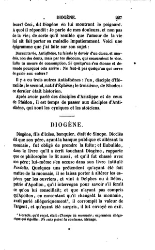 DIOGÈNE. m 
leurs? Ceci f dit Biogène en lui montrant le poignard. 
A quoi il répondit : Je parle de mes douleurs, et non pas 
de la vie ; de sorte qu'il "semble que l'amour de la vie 
lui ait fait porter sa maladie impatiemment. Voici une 
épigramme que j'ai faite sur son sujet : 
Durant ta vie, Antisthène, ta faisais le de?oir d*un chien» et mor­dais, 
non des dents, mais par tes discours, qui censuraient le f ice. 
Enfin tu meurs de consomption. Si quelqu'un s'en étonne et de­mande 
pourquoi cela irrite : Ne faut-il pas quelqu'un qui ser?e 
de guide aux enfers ? 
Il y a eu trois autres Antisthènes : l'un, disciple d'He­raclite 
; le second, natif d'Éphèse ; le troisième, de Rhodes : 
ce dernier était historien. 
Après avoir parlé des disciples d'Aristippe et de .ceux 
(le Phédon, il est temps de passer aux disciples d'Anti­sthène, 
qui sont les cyniques et les stoïciens. 
DIOGENE. 
Diogèoe, fils d'Icèse, banquier, était de Sinope. Dioclès 
dit que son père, ayant la banque publique et altérant la 
monnaie, fut obligé de prendre la fuite; et Eubulide, 
dans le livre qu'il a écrit touchant Diogène, rapporte 
que ce philosophe le fit aussi, et qu'il fut chassé avec 
son père ; loi-même s'en accuse dans son livre intitulé 
Pardalig, Quelques uns prétendent qu'ayant été fait 
maître de la monnaie, il se laissa porter à altérer les es­pèces 
par les ouvriers, et vint à Delphes ou à Délos, 
patrie d'Apollon, qu'il interrogea pour savoir s'il ferait 
ce qu'on lui conseillait; et que n'ayant pas compris 
qu'Apollon, en consentant qu'il changeât la monnaie, 
avait parlé allégoriquement1, il corrompit la valeur de 
l'argent, et qu'ayant été surpris, il fut envoyé en exil. 
4L'oncle, qu'il reçut, était z Changé la monnaie; expression allégo­rique 
qui signifie : Ne suit point la coutume* Ménage. 
 