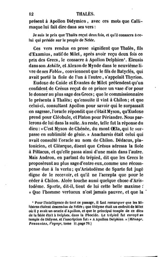 12 THALËS. 
présent à Apollon Didymien , avec ces mots que Calli-maque 
lui fait dire dans ses vers : 
Je sois îe prix que Thaïes reçut deoi fois, ei qu'il consacra à ce­lui 
qui préside sur îe peuple de Nélée. 
Ces vers rendus en prose signifient que Thaïes, fils 
d'Examius, natif de Milet, après avoir reçu deux fois ce 
prix des Grecs, le consacre à Apollon Delphien'. Eleusis 
dans son Achille, et Alexon de Mynde dans le neuvième li­vre 
de ses FoUes, conviennent que le fils de Batyclès, qui 
avait porté la fiole de l'un à l'autre, s'appelait Thyrion. 
Eudoxe de Cnide et Évantes de Milet prétendent qu'un 
confident de Crésus reçut de ce prince un vase d'or pour 
le donner au plus sage des Grecs ; que le commissionnaire 
le présenta à Thaïes; qu'ensuite il vint à Chilon; et que 
celui-ci, consultant Apollon pour savoir qui le surpassait 
en sagesse, l'oracle répondit que c'était Myson, qu'Eudoxe 
prend pour Cléobule, et Platon pour Périandre. Nous par­lerons 
de lui dans la suite. Au reste, telle fut la réponse du 
dieu : «C'est Myson de Chénée, du mont OEta, qui te sur­passe 
en sublimité de génie. » Anacharsis était celui qui 
avait consulté l!oracle au nom de Chilon. Dédacus, pla­tonicien, 
et Cléarque, disent que Crésus adressa la fiole 
à Pittacus, et qu'elle passa ainsi d'une main dans l'autre. 
Mais Andron, en parlant du trépied, dit que les Grecs le 
proposèrent au plus sage d'entre eux, comme une récom­pense 
due a la vertu ;'qu'Aristodème de Sparte fut jugé 
digne de le recevoir, et qu'il ne l'accepta que pour le 
cédera Chilon. Alcée touche aussi quelque chose'd'Aris-todème. 
Sparte, dit-il, tient de lui cette belle maxime : 
« Que l'homme vertueux n'est jamais pauvre, et que la 
* Pour l'intelligence de tout ce passage, il fout remarquer que les Mi-léslens 
étaient descendus de Nélée ; que Didyme était un endroit de Mile! 
où 11 y avait un oracle d'Apollon, et que le principal temple de ce dieu 
de la fable était à Delphes, dans la Phoclde. Le trépied fut envoyé au 
îempîe de Didyme, et l'inscription fûts « A Apollon Delphieo. » {Ménage, 
Pausanias, froyage$ tome ]],page 70.) 
 