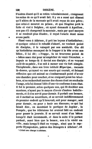 228 D10GÈNE. 
D'autres disent qu'il se retira volontairement, craignant 
les suites de ce qu'il avait fait. Il y en a aussi qui disent 
qu'il altéra de la monnaie qu'il avait reçue de son père; 
que celui-ci mourut en prison, et que Diogène prit la 
fuite et vint à Delphes, où ayant demandé à Apollon, 
non pas s'il changerait la monnaie , mais par quel moyen 
il se rendrait plus illustre, il reçut l'oracle dont BOUS 
avons parié. 
Étant venu à Athènes, il prît les leçons d'Antisthène ; 
et quoique celui-ci le rebutât d'abord, ne voulant point 
de disciples, il le vainquit par son assiduité. On dit 
qu'Antisthène menaçant de le frapper à la tête avec son 
bâton, il lui dit;, ce Frappe, tu ne trouveras point de 
ce bâton assez dur pour m'empêcher de venir t'écouter. » 
Depuis ce temps-là il devint son disciple ; et se vojaet 
esilé de sa patrie, il se mit à mener une vie fort simple. 
Théophraste, dans son livre intitulé Mégariqw, raconte 
là-dessus, qu'ayant vu une souris qui courait, et faisant 
réflexion que cet animal ne s'embarrassait point d'avoir 
une chambre pour coucher, et ne craignait point les ténè­bres, 
ni ne recherchait aucune des choses dont on souhaite 
l'usage, cela lui donna l'idée d'une vie conforme à son état. 
11 fut le premier, selon quelques uns, qui fit doubler son 
manteau, n'ayant pas le moyen d'avoir d'autres habille­ments, 
et il s'en servit pour dormir. Il portait une besace, 
où il mettait sa nourriture, et se servait indifféremment 
do premier endroit qu'il trouvait, soit pour manger, soit 
pour dormir, ou pour y tenir ses discours-; ce qui loi 
faisait dire, "en montrant le portique de Jupiter, le 
Pompée, que les Athéniens lui avaient bâti un endroit 
pour passer la journée. Il se servait aussi d'un bâton 
lorsqu'il était incommodé, et dans la suite il le portait 
partout, aussi bien que la besace, non à la vérité en 
ville, mais lorsqu'il était en voyage, ainsi que le rap­porte 
Olympiodore, patron des étrangers à Athènes1, et 
* C'était une charge à Athènes. . • . - 
 