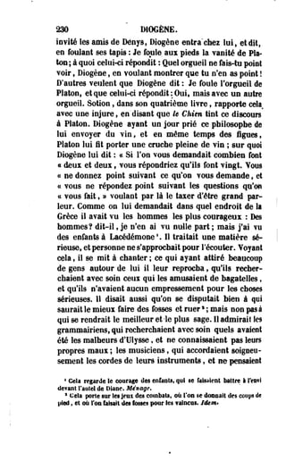 230 DIOGÈNE. 
invité les amis de Dénys, Diogène entra chez luit et dit, 
en foulant ses tapis : Je foule aux pieds la vanité de Pla­ton; 
à quoi celui-ci répondit ; Qoel orgueil ne fais-tu point 
voir, Diogène, en voulant montrer que tu n'en as point ! 
D'autres veulent que Diogène dit : Je foule l'orgueil de 
Platon, et que celui-ci répondit: Oui, mais avec un autre 
orgueil. Sotion, dans son quatrième livre, rapporte cela 
avec une injure, en'disant que h Chien tint ce discours 
à Platon. Diogène ayant un jour prié ce philosophe de 
lui envoyer du vin, et en même temps des figues, 
Platon lui fit porter une cruche pleine de vin ; sur quoi 
Diogène lui dit : a Si Ton vous demandait combien font 
« deux et deux, vous répondriez qu'ils font vingt. Vous 
ce ne donnez point suivant ce qu'on vous demande , et 
ce vous ne répondez point suivant les questions qu'on 
« vous fait, » voulant par là le taxer d'être grand par­leur. 
Gomme on lui demandait dans quel endroit de la 
Grèce il avait vu les hommes les plus courageux : Des 
hommes? dit-il, je n'en ai vu nulle part ; mais j'ai vu 
des enfants à iacédémone1. Il traitait une matière sé­rieuse, 
et personne ne s'approchait pour l'écouter. Yoyant 
cela ; il se mit à chanter ; ce qui ayant attiré beaucoup 
de gens autour de lui il leur reprocha, qu'ils recher­chaient 
avec soin ceux qui les amusaient de bagatelles f 
et qu'ils n'avaient aucun empressement pour les choses 
sérieuses. 11 disait aussi qu'on se disputait bien à qui 
saurait le mieux faire des fosses et ruers ; mais non pas à 
qui se rendrait le meilleur et-le plus sage. Il admirai! les 
grammairiens, qui recherchaient avec soin quels avaient 
été les malheurs d'Ulysse, et ne connaissaient pas leurs 
propres maux ; les musiciens, qui accordaient soigneu­sement 
les cordes de leurs instruments, et ne pensaient 
1 Gela regarde le courage des enfants, qui se faisaient battre i l'eut! 
devant faute! de Diane. Ménage. 
3 Cela porte sur les Jeu s des combats, où l'on se doiioait des coups de 
pied, et où l'on taisait des fosses pour les Taincus. Idem* 
 