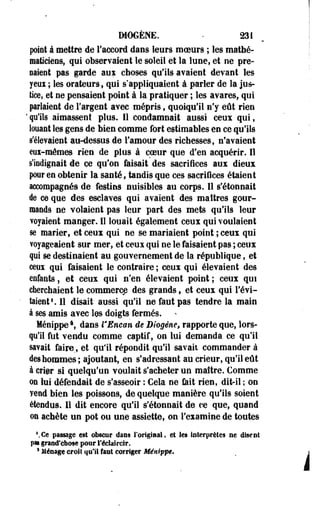 DI06ENE. - 231 
poiot à mettre de l'accord dans leurs moeurs ; les mathé­maticiens, 
qui observaient le soleil et la lune, et ne pré­paient 
pas garde aux choses qu'ils avaient devant les 
yeoi ; les orateurs, qui s'appliquaient à parler de la jus­tice, 
et ne pensaient poiot à la pratiquer ; les avares, qui 
parlaient de l'argent avec mépris, quoiqu'il n'y eût rien 
' qu'ils aimassent plus. 11 condamnait aussi ceux qui, 
louant les gens de bien comme fort estimables en ce qu'ils 
s'élevaient au-dessus de l'amour des richesses, n'avaient 
eux-mêmes rien de plus à coeur que d'en acquérir. Il 
s'iodignait de ce qu'on faisait des sacrifices aux dieux 
pour en obtenir la santé, tandis que ces sacrifices étaient 
accompagnés de festins nuisibles au corps. Il s'étonnait 
de ce que des esclaves qui avaient des maîtres gour­mands 
ne volaient pas leur part des mets qu'ils leur 
voyaient manger. Il louait également ceux qui voulaient 
se marier, et ceux qui ne se mariaient point ; ceux qui 
voyageaient sur mer, et ceux qui ne le faisaient pas ; ceux 
pi se destinaient au gouvernement de la république, et 
ceux qui faisaient le contraire ; ceux qui élevaient des 
enfants, et ceux qui n'en élevaient point; ceux qui 
cherchaient le commerce des grands, et ceux qui l'évi­taient1. 
11 disait aussi qu'il ne faut pas tendre la main 
à ses amis avec IQS doigts fermés. 
Ménippe  dans l'Encan de Diogêne, rapporte que, lors­qu'il 
fut vendu comme captif, on lui demanda ce qu'il 
savait faire., et qu'il répondit qu'il savait commander à 
des hommes; ajoutant, en s* adressant au crieur, qu'il eût 
à crier si quelqu'un voulait s'acheter un maître. Comme 
on lui défendait de s'asseoir : Cela ne feit rien, dit-il ; on 
vend bien les poissons, de quelque manière qu'ils soient 
étendus. Il dit encore qu'il s'étonnait de ce que, quand 
©n achète un pot ou une assiette, on l'examine de toutes 
Ce passage est obscur dans l'original, et les interprètes ne disent 
pas grand'chose pour l'éclaircir. 
* Ménage croît qu'il faut corriger Ménippe» 
 