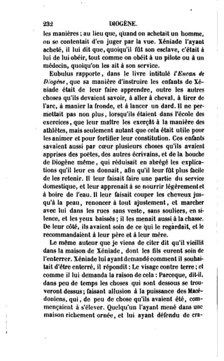 23â IMOGÈNE. 
les manières ; au lieu que, quand on achetait un homme, 
ou se contentait d'en juger par la vue. Xéniade l'ayant 
acheté, il lui dit que, quoiqu'il fût son esclave, c'était à 
lui de lui obéir, tout comme on obéit à un pilote ou à un 
médecin, quoiqu'on les ait à son service. 
Eubulus rapporte, dans le livre intitulé l'Encan ée 
Biogêne, que sa manière d'instruire les enfants de Xé-niade 
était de leur faire apprendre, outre les autres 
choses qu'ils devaient savoir, à aller à cheval, à tirer de 
l'arc, à manier la fronde, et à lancer un dard. 11 ne per­mettait 
pas non plus, lorsqu'ils étaient dans l'école des 
exercices, que leur maître les exerçât à la manière des 
athlètes, mais seulement autant que cela était utile pour 
les animer et pour fortifier leur constitution. Ces enfants 
savaient aussi par coeur plusieurs choses qu'ils avaient 
apprises des poètes, des autres écrivains, et de la bouche 
de Diogène même, qui réduisait en abrégé les explica­tions 
qu'il leur en donnait, afin qu'il leur fût plus facile 
de les retenir. Il leur faisait faire une partie du service 
domestique, et leur apprenait à se nourrir légèrement et 
à boire de l'eau. Il leur faisait couper les cheveux jus­qu'à 
la peau, renoncer à tout ajustement, et marcher 
avec lui dans les rues sans veste, sans souliers, en si­lence, 
et les yeux baissés ; il les menait aussi à la chasse. 
De leur côté, ils avaient soin de ce qui le regardait, et le 
recommandaient à leur père et à leur mère. 
Le môme auteur que je viens de citer dit qu'il vieillit 
dans la maison de Xéniade, dont les fils eurent soin de 
l'enterrer. Xéniade lui ayant demandé comment il souhai­tait 
d'être enterré, il répondit : Le visage contre terre ; et 
comme il lui démanda la raison de cela : Parceque, dit-il, 
dans peu de temps les choses qui sont dessous se troo-veront 
dessus ; faisant allusion à la puissance des Macé­doniens, 
qui, de peu de chose qu'ils avaient été, com­mençaient 
à s'élever. Quelqu'un l'ayant mené dans une 
maison richement ornée, et lui ayant défendu de cra- 
 