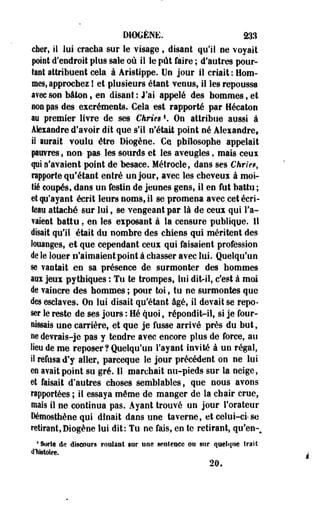 DIOCÈNE. 233 
cher, si lui cracha sur le visage ? disant qu'il ne voyait 
point d'endroit plus sale où il le pût faire ; d'autres pour­tant 
attribuent cela à Âristippe. Un jour il criait : Hom­mes, 
approchez ! et plusieurs étant venus, il les repoussa 
avec son bâton , en disant : J'ai appelé des hommes , et 
son pas des excréments. Cela est rapporté par Hécaton 
au premier livre de ses CkriesK On attribue aussi à 
Alexandre d'avoir dit que s'il n'était point né Alexandre, 
il lorait voulu être Diogène. Ce philosophe appelait 
puvres , non- pas les sourds et les aveugles, mais ceui 
pi n'avaient point de besace. Métrocle, dans ses Chriet, 
rapporte qu'étant entré un jour, avec les cheveux à moi­tié 
coupés* dans un festin de jeunes gens, il en fut battu ; 
et qu'ayant écrit leurs noms, il se promena avec cetécri-teau 
attaché sur lui, se vengeant par là de ceux qui l'a­vaient 
battu. en les exposant à la censure publique. Il 
disait qu'il était du nombre des chiens qui méritent des 
louanges, et que cependant ceux qui faisaient profession 
de le louer n'aimaient point à chasser avec lui. Quelqu'un 
se vantait en sa présence de surmonter des hommes 
aox jeux pytbiques : Tu te trompes, lui dit-il, c'est à moi 
de vaincre des hommes ; pour toi, tu ne surmontes que 
des esclaves. On lui disait qu'étant âgé, il devait se repo­ser 
le reste de ses jours : Hé quoi, répondit-il, si je four­nissais 
une carrière, et que je fusse arrivé près du but, 
ne devrais-je pas y tendre avec encore plus de force, au 
lieu de me reposer ? Quelqu'un l'ayant invité à un régal, 
il refusa d'y aller, parceque le jour précédent on ne lui 
eo avait point su gré. 11 marchait nu-pieds sur la neige, 
et faisait d'autres choses semblables, que nous avons 
rapportées ; il essaya même de manger de la chair crue, 
mal9 il ne continua pas. Ayant trouvé un jour l'orateur 
Démosthène qui dînait dans une taverne, et celui-ci-se 
retirant, Diogène lui dit: Tu ne fais, en te retirant, qu'en-# 
* Sorte de discours roulant sur une senîeaee ou sur <|uelf|ne trait 
d'histoire. 
20. 
 