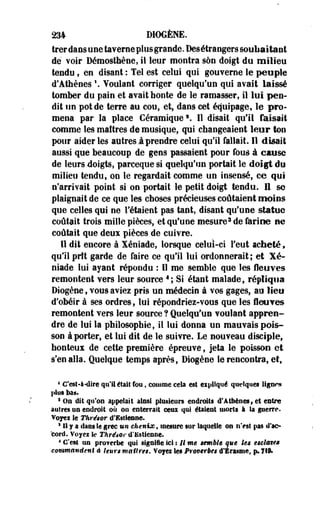 234 DIOGÈNE. 
trerdans une taverae plus grande. Desétrangers souliaitant 
de voir Démosthèoe, il leur montra son doigt du milieu 
tendu, en disant : Tel est celui qui gouverne le people 
d'Athènes  Voulant corriger quelqu'un qui avait laissé 
tomber du pain et avait honte de le ramasser, il lui pen­dit 
un pot de terre au cou, et, dans cet équipage, le pro­mena 
par la place Céramique3. Il disait qu'il faisait 
comme les maîtres de musique, qui changeaient leur ton 
pour aider les autres!prendre celui qu'il fallait. Il disait 
aussi que beaucoup de gens passaient pour fous à cause 
de leurs -doigts, parceque si quelqu'un portait le doigt do 
milieu tendu, on le regardait comme un insensé, ce qui 
n'arrivait point si on portait le petit doigt tendu, il se 
plaignait de ce que les choses précieuses coûtaient moins 
que celles qui ne Tétaient pas tant, disant qu'une statue 
coûtait trois mille pièces, et qu'une mesure3 de farine ne 
coûtait que deux pièces de cuivre. 
Il dit encore à Xéniade, lorsque celui-ci l'eut acheté, 
qu'il prît garde de faire ce qu'il lui ordonnerait; et Xé­niade 
lui ayant répondu : Il me semble que les fleuves 
remontent vers leur source4 ; Si étant malade, répliqua 
Diogène, vous aviez pris un médecin à vos gages, au lieu 
d'obéir à ses ordres, lui répondriez-vous que les fleuves 
remontent vers leur source ? Quelqu'un voulant appren­dre 
de lui la philosophie, il lui donna un mauvais pois­son 
à porter, et lui dit de le suivre. Le nouveau disciple, 
honteus de cette première épreuve, jeta le poissoo et 
s'en alla. Quelque temps après, Diogène le rencontra, et, 
4 C'esî-à-dire qu'il était fou » comme cela est expliqué quelques ligues 
plus bas. 
1 Os dit qu'on appelait ainsi plusieurs endroits d'Athènes» et entre 
autres a a endroit où ou enterrait ceux qui étaient morts à Sa guerre. 
Voyei le Thrésor d'istieene. 
8 11 y a dans le grec un chenix, mesure sur laquelle ou ii>st pas d'ac­cord. 
Voyez Se Thrésor d'Kstieaee. 
4 C'est un proferbe qui sigaile ici : il me semble que les estimes 
commandent è leurs maîtres. Voyei les Prmtrbes d'Érasme, p. fil. 
 