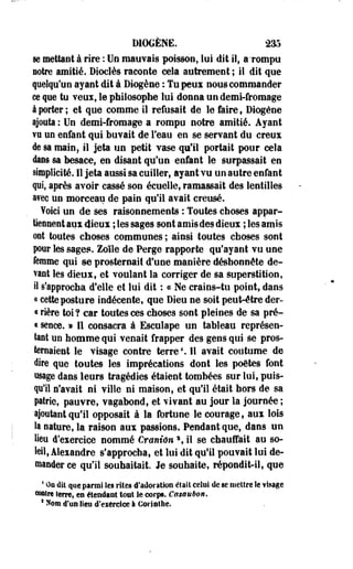 DIOGÈNE. 235 
se mettant à rire : Un mauvais poisson, loi dit il, a'rompu 
notre amitié. Dioclès raconte cela autrement ; il dit que 
quelqu'un ayant dit à Diogène : Tu peux nous commander 
ce que tu Yeux, le philosophe lui donna un demi-fromage 
à porter ; et que comme il refusait de le faire, Diogène 
ajouta : Un demi-fromage a rompu notre amitié. Ayant 
vu un enfant qui buvait de l'eau en se servant du creux 
de sa main, il jeta un petit vase qu'il portait pour cela 
dans sa besace, en disant qu'un enfant le surpassait en 
simplicité. 11 jeta aussi sa cuiller, ayant vu un autre enfant 
qui, après avoir cassé son écuelle; ramassait des lentilles 
avec un morceau de pain qu'il avait creusé. 
foici un de ses raisonnements : Toutes choses appar­tiennent 
aux dieux ; les sages sont amis des dieux ; les amis 
ont toutes choses communes ; ainsi toutes choses sont 
pour les sages. Zoïle de Perge rapporte qu'ayant vu une 
femme qui se prosternait d'une manière déshonnête de­vant 
les dieux, et voulant la corriger de sa superstition, 
il s'approcha d'elle et lui dit : ce Ne crains-tu point, dans 
« cette posture indécente, que Dieu ne soit peut-être der- 
« rière toi ? car toutes ces choses sont pleines de sa pré- 
« sence. » Il consacra à Esculape un tableau représen­tant 
un homme qui venait frapper des gens qui se pros­ternaient 
le visage contre terre4. Il avait coutume de 
dire que toutes les imprécations dont les poètes font 
usage dans leurs tragédies étaient tombées sur lui, puis­qu'il 
s'avait ni ville ni maison, et qu'il était hors de sa 
patrie, pauvre, vagabond, et vivant au jour la journée ; 
ajoutant qu'il opposait à la fortune le courage, aux lois 
ta nature, la raison aux passions. Pendant que, dans un 
lieu d'exercice nommé Crânien  il se chauffait au so­leil, 
Alexandre s'approcha, et lui dit qu'il pouvait lui de­mander 
ce qu'il souhaitait. Je souhaite, répondit-il, que 
4 On dit que parmi les rites d'adoration était celui de se mettre le fisage 
eoaîrt terre, en étendant tout le corps. Cssuubon. 
s Nom d'un lien d'exerciee I Corinthe. 
 