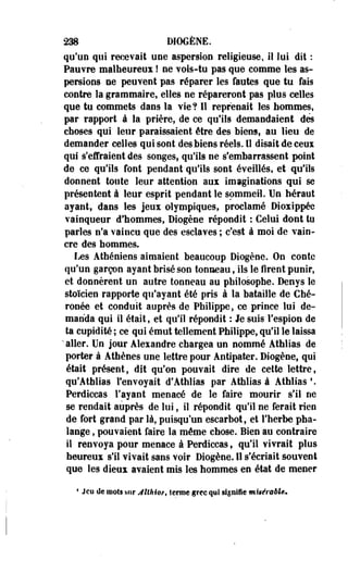 238 DIOGÈNE. 
qu'un qui recevait une aspersion religieuse, il lui dit : 
Pauvre malheureux ! ne vois-tu pas que comme les as­persions 
ne peuvent pas réparer les fautes que tu fais 
contre la grammaire, elles ne répareront pas plus celles 
que tu commets dans la vie? Il reprenait les hommes, 
par rapport à la prière, de ce qu'ils demandaient dés 
choses qui leur paraissaient être des biens, au lieu de 
demander celles qui sont des biens réels. Il disait de ceux 
qui s'effraient des songes, qu'ils ne s'embarrassent point 
de ce qu'ils font pendant qulls sont éveillés, et qu'ils 
donnent toute leur attention aux imaginations qui se 
présentent à leur esprit pendant le sommeil. Un héraut 
ayant, dans les jeux olympiques, proclamé Dioxippée 
vainqueur d'hommes, Diogène répondit : Celui dont tu 
parles n'a vaincu que des esclaves ; c'est à moi de vain­cre 
des hommes. 
Les Athéniens aimaient beaucoup Diogène. On conte 
qu'un garçon ayant brisé son tonneau, ils le firent punir, 
et donnèrent un autre tonneau au philosophe. Denys le 
stoïcien rapporte qu'ayant été pris à la bataille de Ché-ronée 
et conduit auprès de Philippe, ce prince lui de­manda 
qui il était, et qu'il répondit : Je suis l'espion de 
ta cupidité ; ce' qui émut tellement Philippe, qu'il le laissa 
' aller. Un jour Alexandre chargea un nommé Athlias de 
porter à Athènes une lettre pour Antipater. Diogène, qui 
était présent, dit qu'on pouvait dire de cette lettre, 
qu'Athlias l'envoyait d'Athlias par Athlias à Athlias !. 
Perdiccas l'ayant menacé de le faire mourir s'il ne 
se rendait auprès de lui, il répondit qu'il ne ferait rien 
de fort grand par là, puisqu'un escarbot, et l'herbe pha­lange 
, pouvaient faire la même chose. Bien au contraire 
il renvoya pour menace à Perdiccas, qu'il vivrait plos 
heureux s'il vivait sans voir Diogène. Il s'écriait souvent 
que les dieux avaient mis les hommes en état de mener 
« Jeu de mots sur JiMot, terme grec qui signifie mitérabU. 
 