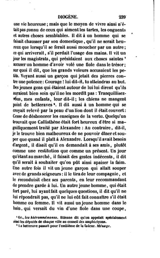 DiOGÈNE. 239' 
une vie heureuse ; mais que le moyen de vivre ainsi n'é­tait 
pas connu de ceus qui aiment les tartes, les onguents 
et autres choses semblables. Il dit à un homme qui se 
faisait chausser par son domestique, qu'il ne serait heu­reux 
que lorsqu'il se ferait aussi moucher par un autre ; 
ce qui arriverait, s'il perdait l'usage des mains. Il vit un 
jour les magistrats, qui présidaient aux choses saintesl 
accuser un homme d'avoir volé une fiole dans le trésor ; 
sur quoi il dit, que les grands voleurs accusaient les pe­tits. 
Yoyant aussi un garçon qui jetait des pierres con­tre 
une potence,: Courage ! lui dit-H, tu atteindras au but. 
Des jeunes gens qui étaient autour de lui lui dirent qu'ils 
auraient bien soin qu'il ne les mordît pas : Tranquillisez-rôus, 
mes enfants, leur dit-il; les chiens ne mangent 
point de betteravess. Il dit aussi à un homme qui se 
croyait relevé par la peau d'un lion dont il était couvert : 
Cesse de déshonorer les enseignes de la vertu. Quelqu'un 
trouvait que Callisthène était fort heureux d'être si ma­gnifiquement 
traité par Alexandre : Au contraire, dit-il, 
je le trouve bien malheureux de ne pouvoir dîner et sou­per 
que quand il plaît à Alexandre. Lorsqu'il avait besoin 
d'argent9 il disait qu'il en demandait à ses amis, plutôt 
comme une restitution que comme un présent. Un jour 
qu'étant au marché, il faisait des gestes indécents, il dit 
qu'il serait à souhaiter qu'on pût ainsi apaiser la faim. 
Use autre fois il vit un jeune garçon qui allait souper 
avec de grands seigneurs : il le tirade leur compagnie, et 
le reconduisit chez ses parents, en leur recommandant 
de prendre garde à lui. Un autre jeune homme, qui était 
fort paré, lui ayant fait quelques questions, il dit qu'il ne 
lui répondrait pas, qu'il ne lui eût fait connaître s'il était 
homme ou femme. Il vit aussi un jeune homme dans le 
bain, qui versait du vin d'une fiole dans une coupe, 
1 Gr., Ut kiérQnmémQnes. EUeatie die qu'on appelai! spécialement 
ainsi Ses députés de chaque vUle an eoaseil des ampliictjons. 
* La bettera¥e passai! pour l'emblème de la fadeur. Ménsge. 
 