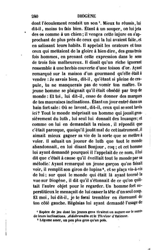 2W D10GÈNE 
dont l'écoulement rendait un sonî . Mieux to réussis, M 
dit-il, moins tu fais bien. Étant à un souper, où loi jeta 
des os comme à un chien ; il vengea cette injure en Rap­prochant 
de plus près de ceux qui la lui avaient faite, et 
en salissant leurs habits. Il appelait les orateurs et tous 
ceux qui mettaient de la gloire à bien dire, des gens trois 
fois hommes, en prenant cette expression dans le sens 
de trois fois malheureux. Il disait qu'un riche ignorant 
•ressemble à une brebis couverte d'une toison d'or. Ayant 
remarqué sur-la maison d'un gourmand qu'elle était à 
vendre : Je savais bien, dit-il, qu'étant si pleine de cra­pule, 
tu ne manquerais pas de vomir ton maître. Un 
jeune homme se plaignait qu'il était obsédé par trop de 
monde : Et toi, lui dit-il, cesse de donner des marques 
de tes mauvaises inclinations. Étant un jour entré dans un 
bain fort sale : Où se lavent, dit-il, ceux qui se sont lavés 
ici? Tout le monde méprisait un homme qui jouait gros­sièrement 
du luth, lui seul lui donnait des louanges; et 
comme on lui en demandait la raison, il répondit que 
c'était parceque, quoiqu'il jouât mal de cet instrument, il 
aimait mieux gagner sa vie de la sorte que se mettre à 
voler, il saluait un joueur de luth que tout le monde 
abandonnait, en lui disant Bonjour, coq ; et cet homme 
lui ayant demandé pourquoi il l'appelait de ce nom, il lui 
dit que c'était à cause qu'il éveillait tout le monde par sa 
mélodie: Ayant remarqué un jeune garçon qu'on faisait 
voir, il remplit son giron de lupins2, et se plaça vis-à-vis 
•de lui ; sur quoi le monde qui était là ayant tourné la 
vue sur Dïogène, il dit qu'il s'étonnait de ce qu'on quit­tait 
l'autre objet pour le regarder. Un homme fort su­perstitieux 
le menaçait de lui casser la tête d'un seul coup. 
Et moi, lui dit-il, je te ferai trembler en éterouant de 
ton côté gauche. Hégésias lui ayant demandé l'usage de 
4 Espèce de jeu dont les jeunes gens tiraient on augure sar le succès 
de leurs inclinations. Âldobr&nâim et Se Thrésor d'Esîienne. 
* Légume-amer, un peu plus gros qu'as pois. 
 