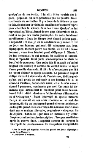 DIOGÈNfi. 2*1 
quelqu'un- de ses écrits', il lui dit : Si tu voulais des fi­gues, 
Hégésias , tu n'en prendrais pas de peintes; tu en 
cueillerais de véritables. Il y a donc de la folie en ce que 
tu fais, de négliger la vérilable manière de t'exercer l'esprit 
pour chercher la science dans les livres. Quelqu'un lui 
reprochait qu'il était banni de son pays : Misérable ! dit-il, 
c'est là ce qui m'a rendu philosophe. Un autre lui disant 
pareillement : Ceux de Sinope t'ont chassé de leur pays, 
iî répondit : Et moi je les ai condamnés à y rester. 11 vit 
un jour un homme qui avait été vainqueur aux jeux 
olympiques, menant paître des brebis, et lui dit : Brave 
homme, vous êtes bientôt passé d'Olympe à- Némée  
On lui demandait ce qui rendait les athlètes si insensi­bles 
; il répondit : C'est qu'ils sont composés de chair de 
boeuf et de pourceau. Une autre fois il exigeait qu'on lui 
érigeât une statue; et comme on voulait savoir-le sujet 
d'une pareille demande, il dit : Je m'accoutume par là à 
ne point obtenir ce que je souhaite. La pauvreté l'ayant 
obligé d'abord à demander de l'assistance, iî dit à quel­qu'un 
qu'il priait de subvenir à ses besoins : Si tu as 
donné à d'autres,, donne-moi aussi; et si tu n'as encore 
donné à personne, comeience par moi. Un -tyran lui de­manda 
quel airain était le meilleur pour faire des sta­tues? 
Celui, dit-il, dont on a fait les statues d'Harmodius 
et d'Aristogiton,1. Étant interrogé de quelle manière 
Denys se servait de ses amis : Comme on se sert des 
bourses, dit-il ; on les suspend quand elles sont pleines, et 
on les jette quand elles sont vides. Un nouveau marié avait 
écrit sur sa maison : Hercule, ce glorieux vainqueur, fils 
de Jupiter, habite ici; que rien de mauvais n'y entre. 
Diogène y mit cette autre inscription : Troupes auxiliaires 
après la guerre finie. Il appelait l'amour de l'argent la 
métropole de tous les maux. Un dissipateur mangeait des 
4 Jeu de mots qui signifie : Fous êtes passé des jeux olympiques 
dans lu pâturage*. 
3 Libérateurs d'Athènes. 
21 
 
