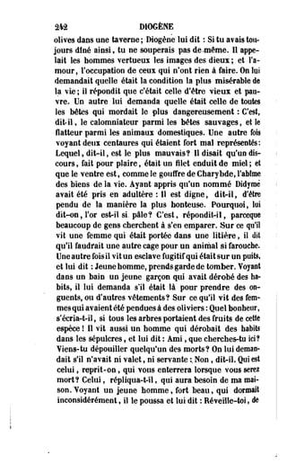 2*2 DtOGÈNE 
olives daos une taverne ; Diogène" lui dit : Si tu avais tou­jours 
dîné ainsi, tu ne souperais pas de .même. Il appe­lait 
les hommes vertueux les images des dieux ; et l'a­mour, 
l'occupation de ceux qui n'ont rien à faire. On lus 
demandait quelle était la condition la plus misérable de 
la vie ; il répondit que c'était celle d'être vieux et pau­vre. 
Un autre lui demanda quelle était celle de toutes 
les bêtes qui mordait le plus dangereusement : C'est, 
dit-il, le calomniateur parmi les bêtes sauvages, et le 
flatteur parmi les animaux domestiques. Une autre fois 
voyant deux centaures qui étaient fort mal représentés : 
Lequel, dit-il, est le plus mauvais? Il disait qu'un dis­cours 
, fait pour plaire, était un filet enduit de miel ; el 
que le ventre est, comme le gouffre de Charybde, rabtme 
des biens de la vie. Ayant appris qu'un nommé Didymè 
avait été pris en adultère : Il est digne, dit-il, d'être 
pendu de la manière la plus honteuse. Pourquoi, loi 
dit-on, l'or est-il si. pâle? C'est, répondit-il, parcequê 
beaucoup de gens cherchent à s'en emparer. Sur ce qu'il 
vit une femme qui était portée dans une litière, il dit 
qu'il faudf ait une autre cage pour un animal si farouche. 
Une autre fois il vit un esclave fugitif qui était sur un puits, 
et lui dit : Jeune homme, prends garde de tomber. Yoyaot 
dans un bain un jeune garçon qui avait dérobé des ha­bits, 
il lui demanda s'il était là pour prendre des on­guents, 
ou d'autres vêtements? Sur ce qu'il vit des fem­mes 
qui avaient été pendues à des oliviers : Quel bonheur, 
s'écria-t-il, si tous les arbres portaient des fruits de cette 
espèce ! Il vit aussi un homme qui dérobait des habits 
dans les sépulcres, et lui dit : Ami, que cherches-tu ici? 
¥iens-tu dépouiller quelqu'un des morts? On lui deman­dait 
s'il n'avait ni valet, ni servante :. Non, dit-il. Qui est 
celui, reprit-on, qui vous enterrera lorsque vous serez 
mort? Celui, répliqua-t-11, qui aura besoin de ma mai­son. 
Voyant un jeune homme, fort beau, qui dormait 
inconsidérément, il le poussa et lui dit : Réveille-toi, de 
 