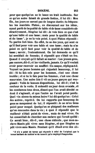 DIOGÈNE. 243 
peur que quelqu'un ne te lance un trait inattendu. Sur 
ce qu'un autre faisait de grands festins, il lui dit : Mon 
fils, tes jours ne seront pas de longue durée ; tu fréquen­tes 
les marchés. Platon, en discourant sur les idées, 
ayant parlé de la qualité de table et de tasse considérée ab-straetivement, 
Diogène lui dit : Je vois bien ce que c'est 
qu'une table et une tasse ; mais pour la qualité de table 
et de tasse % je ne la vois point. A quoi Platon répondît ; 
Tu parles fort bien. En effet, tu as des yeux, qui sont ce 
qu'il faut pour voir une table et une tasse ; mais tu n'as 
point ce qu'il faut pour voir la qualité de table et de 
tasse ; savoir, l'entendement. On lui demanda ce qu'il 
•loi semblait de Socrate,; il répondit que c'était un fou. 
Quand il croyait qu'il fallait se marier : Les jeunes gens, 
pas encore,dit-il; et les vieillards, jamais. Ce qu'il voulait 
avoir pour recevoir un soufflet : Un casque, répliqua-t-il. 
Yoyaot un jeune homme qui s'ajustait beaucoup, il lui 
dit : Si tu fais cela pour les hommes, c'est une chose 
inutile ; et si tu le fais pour les femmes, c'est une chose' 
mauvaise. Une autre fois il vit un jeune garçon qui rou­gissait 
: Voilà de bonnes dispositions, lui dit-il ; c'est la 
couleur de la vertu. Il entendit un jour deux avocats, et 
les condamna tous deui, disant que l'un avait dérobé ce 
dont il s'agissait, et que l'autre ne l'avait point perdu. 
Quel vin aimes-tu mieux boire ? lui dit quelqu'un : Celui 
des autres, reprit-il. On lui rapporta que beaucoup de 
gens se moquaient de lui ; il répondit : Je ne m'en tiens 
point pour moqué. Quelqu'un se plaignait des malheurs 
qu'on rencontre dans la vie ; à quoi il répondit que le 
malheur n'était point de vivre, mais de mal vivre. On 
lui conseillait de chercher son esclave qui l'avait quitté : 
Ce serait bien, dit-il, une chose ridicule, que mon es­clave 
Manès pût vivre sans Diogène, et que Diogène ne 
pût vivre sans Manès. Pendant qu'il dînait avec des oli- 
1 11 n'y a pôliïi de ternie qui répoode a celui de l'original, que le 
terme barbare de tsèleié et de taaeté, qu'a employé PôegeroSlei. 
 