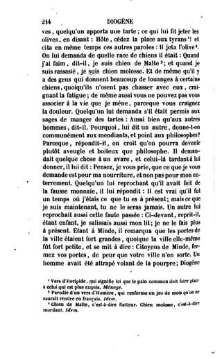 214 . DIOGÈNE 
ves, quelqu'un apporta une tarte ; ce qui lui fit jeter les 
olives, en disant ; Hôte, cédez la place au* tyrans1! et 
cita en même temps ces autres paroles : 11 jeta l'olive V 
On lui demanda de quelle race de chiens il était : Quand 
j'ai faim, dit-il, je suis chien de Malte3 ; et quand je 
suis rassasié, je suis chien molosse. Et de même -qu'il y 
a des gens qui donnent beaucoup de louanges à certains 
chiens,quoiqu'ils n'osent pas chasser avec eux, crai­gnant 
la fatigue ; de même aussi vous ne pouvez pas vous 
associer à la vie que je mène, parceque vous craignez 
la douleur. Quelqu'un lui demanda s'il était permis aux 
sages de manger des tartes : Aussi bien qu'aux autres 
hommes, dit-il. Pourquoi, lui dit un autre, donne-t-on 
communément aux mendiants, et point aux philosophes? 
Parceque, répondit-Il, on croit qu'on pourra devenir 
plutôt aveugle et boiteux que philosophe. Il deman­dait 
quelque chose à un avare, et celui-là tardante loi 
donner, il lui dit : Pensez, je vous prie, que ce que je vous 
demande est pour ma nourriture, et non pas pour mon en­terrement. 
Quelqu'un lui reprochant qu'il avait fait de 
la fausse monnaie, il lui répondit : 11 est vrai qu'il fot 
un temps où j'étais ce que tu es à présent; mais ce que 
je suis maintenant, tu ne le seras jamais. Un autre loi 
reprochait aussi cette faute passée': Ci-devant, reprit-il, 
étant enfant, je salissais aussi mon lit; je ne le fais plos 
à présent. Étant à Minde, il remarqua que les portes de 
la ville étalent fort grandes, quoique la ville elle-même 
fût fort petite, et se mit à dire : Citoyens de Minde, fer­mez 
vos portes, de peur que votre ville n'en sorte. Un 
homme avait été attrapé volant de la pourpre; Diogène 
1 Vers d'Euripide, qui signifie ici que le pain commun doit faire place 
à celui qtii est plos exqtiig. Ménage. 
1 Parodie d'un wm d'Homère, qui renferme on jeu de mois qu'on ne 
saurait rendre en français. Idem. 
sChien de Malte, c'est-à-dire flatteur, chien molosse, c'etf-*-*1* 
mordant. Idem, 
 
