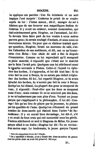 DIOGÈNE. • 315 
lui appliqua ces paroles : Une fin éclatante et un sort 
tragique Font surpris4. Craterus le priait de se rendre 
auprès de lui : J'aime mieux, dit-il, manger do sel à 
Athènes que de me trouver aux magnifiques festins de 
Craterus. Il y avait un orateur, nommé Aoaximèoe, qui 
était extrêmement gros. Diogèee, en l'accostant, lui dit: 
Te devrais bien faire part de ton ventre à nous autres 
pauvres gens ; tu serais soulagé d'autant, et nous nous en 
trouverions mieux. Un jour que ce rhéteur traitait quel­que 
question, Diogèoe, tirant un morceau de salé, s'at­tira 
l'attention de ses auditeurs, et dit, sur ce qu'Aoaxi-mène 
s'en fâcha : Une obole de salé a fini la dispute 
d'Anaximèiie. Gomme on lui reprochait qu'il mangeait 
m plein marché, il répondit que c'était sur le marché 
que la faim l'avait pris. Quelques uns lui attribuent aussi 
la repartie suivante à Platon. Celui-ci l'ayant vu éplu­cher 
des herbes, il s'approcha, et lui dit tout bas : Si tu 
a?ais fait ta cour à Denys, tu ne serais pas réduit à-éplu­cher 
des herbes. Et toi, lui repartit Diogène, si tu avais 
épluché des herbes, tu n'aurais pas fait ta cour à Denys. 
Quelqu'un lui disant, La plupart des gens se moquent de 
vous, il répondit : Peut-être que les ânes se moquent 
aussi d'eux ; mais comme ils ne se soucient pas des ânes, 
je ne m'embarrasse pas non plus d'eux. Voyant un jeune 
garçon qui s'appliquait à la philosophie, il lui dit : Cou­rage 
! fais qu'au lieu de plaire par ta jeunesse, tu plaises 
par les qualités de Famé. Quelqu'un s'étonnait du grand 
nombre de dons sacrés qui étaient dans l'antre 2 de Sa-raothrace 
: Il y en aurait bien davantage, lui dit-il, s'il 
y en avait de tous ceux qui ont succombé sous les périls. 
D'autres attribuent ce mot à Diagoras de Mélos. Un jeune 
garçon allait à un festin ; Diogène lui dit : Tu en revien­dras 
moins sage. Le lendemain, le jeune garçon l'ayant 
• Vers du cinquième livre de Y Iliade. 
3 On y sacrifiait I Hécate, et os y faisait des dons en action de grâces 
pour les périls dont on avait été préservé. Ménage. 
21. 
 