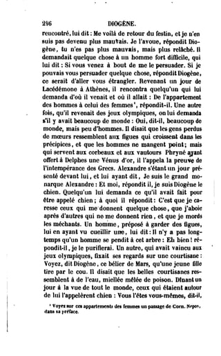 2i6 DIOGÈNE. 
rencontré, lui dit : Me voilà de retour du festin, et je n'en 
suis pas devenu plus mauvais. Je l'avoue, répondit Dio-gène, 
tu n'es pas plus mauvais, mais plus relâché. Il 
demandait quelque chose à 1111 homme fort difficile, qui 
lui dit : Si vous venez à bout de me le persuader. Si je 
pouvais vous persuader quelque chose, répondit Diogèae, 
ee serait d'aller vous étrangler. Revenant un jour de 
Lacédémooe à Athènes, il rencontra quelqu'un qui lui 
demanda d'où il venait "et où il allait : De l'appartement 
des hommes à celui des femmes1, répondit-il. Une autre 
fois, qu'il revenait des jeux olympiques, on lui demanda 
sTii y avait beaucoup de monde : Oui, dit-il, beaucoup de 
monde, mais peu d'hommes. Il disait que les gens perdus 
de moeurs ressemblent aux figues qui croissent dans les 
précipices, et que les hommes ne mangent peint; mais 
qui servent aux corbeaux et aux vautours. Phryné ijjant 
offert à Delphes une Yénus d'or, il l'appela la preuve de 
llotempérance des Grecs. Alexandre s'étant un jour pré­senté 
devant lui, et lui ayant dit, Je suis le grand mo­narque 
Alexandre : Et moi, répondit il, je suisDiogène îe 
chien. Quelqu'un lui demanda ce qu'il avait fait pour 
être appelé chien ; à quoi il répondit : C'est que je ca­resse 
ceux qui me'donnent quelque chose, que j'aboie 
après d'autres qui ne me donnent rien, et que je mords 
les méchants. Un homme, préposé à garder des figues, 
lui en ayant vu cueillir une, lui dit: Il n'y a pas long­temps 
qu'un homme se pendit à cet arbre : Eh bien ! ré­pondit- 
il , je le purifierai. Un autre, qui avait vaincu aux 
jeux olympiques» fixait ses regards sur une courtisane : 
Voyez, dit Diogène, ce bélier de Mars, qu'une jeune fille 
tire par le cou. Il disait que les belles courtisanes res­semblent 
à de l'eau, miellée mêlée de poison. Dînant un 
jour à la vue de tout le monde, ceux qui étaient autour 
de lui l'appelèrent chien : Yous Têtes vous-mêmes, dit-il, 
4 Voyei sur ces appartements des femmes na passage de Corn. Nepos, 
dans sa préface. 
 