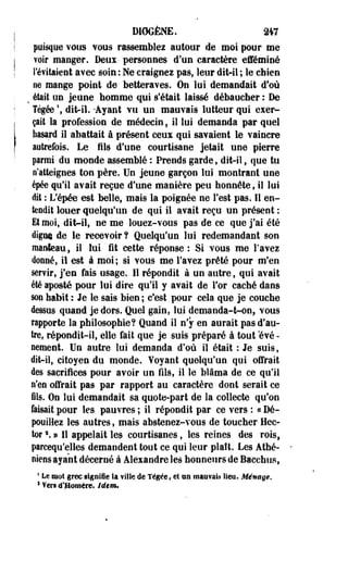 D10GÈNE. 247 
puisque vous YOUS rassemblez autour de moi pour me 
voir manger. Deux- personnes d'un caractère efféminé 
l'évitaient avec soin : Ne craignez pas, leur dit-il ; le chien 
ne mange point de betteraves. On lui demandait d'où 
v était un jeune homme qui s'était laissé débaucher : De 
Tégée  dit-il. -Ayant vu un mauvais lutteur qui exer­çait 
la profession de médecin, il lui demanda par quel 
hasard il abattait à présent ceux qui savaient le vaincre 
autrefois. Le fils d'une courtisane jetait une pierre 
parmi du monde assemblé : Prends garde, dit-il, que tu 
n'atteignes ton père. Un jeune garçon lui montrant une 
épée qu'il avait reçue d'une manière peu honnête, il lui 
dit : L'épée est belle, mais la poignée ne Test pas. Il en­tendit 
louer quelqu'un de qui il avait reçu un présent : 
Et moi, dit-il, ne me louez-vous pas de ce que j'ai été 
digne de le recevoir ? Quelqu'un lui redemandant son 
manteau, il lui fit cette réponse : Si vous me l'avez 
donné, il est à moi; si vous me l'avez prêté pour m'en 
servir, j'en fais usage. Il répondit à un autre, qui avait 
été aposté pour lui dire qu'il y avait de l'or caché dans 
son habit : Je le sais bien ; c'est pour cela que je couche 
dessus .quand je dors. Quel gain, lui demanda-t-onf vous 
rapporte la philosophie? Quand il n'y en aurait pas d'au­tre, 
répondit-il, elle fait que je suis préparé à tout évé­nement. 
Un autre lui demanda d'où il était : Je suis, 
dit-il, citoyen du monde. Voyant quelqu'un qui offrait 
des sacrifices pour avoir un fils, il le blâma de ce qu'il 
n'en offrait pas par rapport au caractère dont serait ce 
ils. On lui demandait sa quote-part de la collecte qu'on 
faisait pour les pauvres ; il répondit par ce vers : « Dé­pouillez 
les autres, mais abstenez-vous de toucher Hec­tor 
s. » 11 appelait les courtisanes, les reines des rois, 
parcequ'elles demandent tout ce qui leur plaît. Les Athé­niens 
ayant décerné à Alexandre les honneurs de Bacchus, 
4 Le mol grec signifie la ville de Tégée, el on mauvais lieu. Ménage. 
1 Veri d'Homère, iàim» 
 
