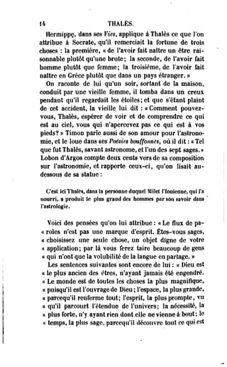 14 THÂLÈS. 
Herroippç, "dans ses Vies, applique à Thaïes ce que Fou 
attribue à Socrate, qu'il remerciait la fortune de 'trois 
choses : la première, ce de l'avoir fait naître un être rai­sonnable 
plutôt qu'une brute; la seconde, de l'avoir fait 
homme plutôt que femme; la troisième, de l'avoir fait 
naître en Grèce plutôt que dans un pays étranger. » 
On raconte de lui qu'un soir, sortant de la maison, 
conduit par une vieille femme, il tomba dans un creux 
pendant qu'il regardait les étoiles ; et que s'étant plaint 
de cet accident, la vieille lui dit : « Comment pouvez-vous, 
Thaïes, espérer de voir et de comprendre ce qui 
est au ciel, vous qui n'apercevez pas ce qui est à vos 
pieds? » Timon parle aussi de son amour pour l'astrono­mie, 
et le loue dans ses Poésies bouffonnes, où il dit : « Tel 
que fut Thaïes, savant astronome, et l'un des sept sages. » 
Lobon d'Argos compte deux cents vers de sa composition 
sur l'astronomie, et rapporte ceux-ci, qu'on lisait au-dessous 
de sa statue : 
C'est ici Thaïes, dans la personne duquel Milet l'Ionienne, qui l'a 
nourri, s produit le plus grand des hommes par son sa?oir dans ' 
l'astrologie. 
Yoici des pensées qu'on lui attribue : « Le flux de pa­ie 
rôles n'est pas une marque d'esprit. Êtes-vous sages, 
ce choisissez une seule chose, un objet digne de votre 
ce application ; par là vous ferez taire beaucoup de gens 
ce qui n'ont que la volubilité de la langue en partage. » 
Les sentences suivantes sont encore de lui : ce Dieu est 
ce le plus'ancien des êtres, n'ayant jamais été engendré, 
ce Le monde est de toutes les choses la plqs magnifique, 
te puisqu'il est l'ouvrage de Dieu ; l'espace, la plus grande, 
ce pareequ'il renferme tout; l'esprit, la plus prompte, vu 
ce qu'il parcourt l'étendue de l'univers; la nécessité, la 
ce plus forte, n'y ayant rien dont elle ne vienne à bout; le 
« temps, la plus sage, pareequ'il découvre tout ce qui est 
 