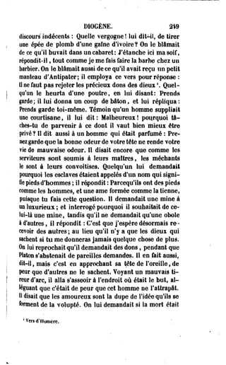 DIOGÈNE. 21% 
discours indécents : Quelle vergogne ! lui dit-il, de tirer 
une épée de plomb d'une gaîne d'ivoire? On le blâmait 
de ce qu'il buvait dans un cabaret : J'étancbe ici ma soif, 
répondit-il, tout comme je me fais faire la barbe chez un 
barbier. On le blâmait aussi de ce qu'il avait reçu un petit 
manteau d'Antipater; il employa ce vers pour réponse : 
Il ne faut pas rejeter les précieux dons des dieux '. Quel­qu'un 
le heurta d'une poutre, en lui disant: Prends 
garde; il lui donna un coup de bâton 9 et lui répliqua : 
Prends garde toi-même. Témoin qu'un homme suppliait 
une courtisane, il lui dit : Malheureux ! pourquoi tâ­ches- 
tu, de parvenir à ce dont il vaut bien mieux être 
privé ? Il dit aussi à un homme qui était parfumé : Pre­nez 
garde que la bonne odeur de votre tête ne rende votre 
vie de mauvaise odeur. Il disait encore que comme les 
serviteurs sont soumis à leurs maîtres, les méchants 
Se sont à leurs convoitises. Quelqu'un lui demandait 
pourquoi les esclaves étaient appelés d'un nom qui signi­fie 
pieds d'hommes ; il répondit : Parcequ'ils ont des pieds 
comme les hommes, et une ame formée comme la tienne, 
puisque tu fais cette question. Il demandait une mine à 
un luxurieux ; et interrogé pourquoi il souhaitait de ce­lui- 
là une mine, tandis qu'il ne demandait qu'une obole 
à d'autres, Il répondit : C'est que j'espère désormais re­cevoir 
des autres; au lieu qu'il n'y a que les dieux qui 
sachent si tu me donneras jamais quelque chose de pluà. 
On lui reprochait qu'il demandait des dons, pendant que 
Platon s'abstenait de pareilles demandes. Il en fait aussi, 
dit-il, mais c'est en approchant sa tête de Foreille, de 
peur que d'autres ne le sachent. Yoyant un mauvais ti­reur 
d'arct il alla s'asseoir à l'endroit où était le but, al­léguant 
que c'était de peur que cet homme ne l'attrapât. 
11 disait que les amoureux sont la dupe de l'idée qu'ils se 
forment de la volupté. On lui demandait si la mort était 
1 Vers d'Homère. 
 