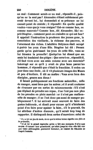 250 DIOGÈNE. 
un mal : Comment serait-ce un mal, répondit-il, puis­qu'on 
ne la sent pas? Alexandre sfétant subitement pré­senté 
devant lui, lui demandait si sa présence ne lui 
causait point de crainte ; il répondit : En quelle qualité 
voulez-vous que je vous craigne? Est-ce comme bon, ou 
comme mauvais ? Comme bon, dit Alexandre. Eh ! re­prit 
Diogène, comment peut-on craindre ce qui est bon? 
Il appelait l'instruction la prudence des jeunes gens, Sa 
consolation des vieillards» la richesse des pauvres, et ' 
l'ornement des riches. L'adultère Didymon était occupé 
à guérir les yeux d'une fille. Diogène lui dit : Prenez 
garde qu'en guérissant les yeux de cette fille, vous ne 
lui blessiez la prunelle1. Quelqu'un lui disant que ses 
amis lui tendaient des pièges : Que sera-t-on, répondit-il, 
s'il faut vivre avec ses amis comme avec ses ennemis? 
Interrogé sur ce qu'il y avait de plus beau parmi les 
hommes, il répondit que c'était la franchise. Il entra un 
jour dans une école, où il vit plusieurs images des Muses 
et peu d'écoliers. Il dit au maître : Yous avez bien des 
disciples, grâces aux dieux ! 
11 faisait publiquement ses fonctions naturelles, celle 
de manger, aussi bien que les autres ; et il avait coutume 
de s'excuser par ces sortes' de raisonnements : S'il n'est 
pas déplacé de prendre ses repas, il ne Test pas non plus 
de les prendre en plein* marché : or iî n'est pas malhon­nête 
de manger ; il ne l'est donc pas aussi de manger pu­bliquement 
f . Il lui arrivait aussi souvent de faire des 
gestes indécents, et disait pour excuse qu'il n'hésiterait 
point d'en faire pour apaiser la faim, s'il le pouvait. On 
lui attribue d'autres discours, qu'il serait trop long de 
rapporter. Il distinguait deux sortes d'exercices : celui de 
4 II y a Ici an jeu de mots, en ee que le même terme signifie tme fille et 
la prunelle. 
a C'est ici le grand reproche qu'on a fait aai cyniques. Il B*J a pas 
moyen d'eieuser leur grossièreté, qu! allait jusqu'au ?ice : elle bit ¥oir 
que tonte philosophie, purement humaine, se ressent du désordre de 
l'esprit humain. 
 