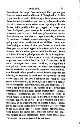 DIOGÈNE. 251 
Famé et celui du corps. Concevant que l'occupation que 
l'exercice donne continuellement à l'imagination facilite 
la pratique de la vertu, il disait que l'une de ces sortes 
d'exercices est imparfaite sans l'autre, la bonne disposi­tion 
et la force se manifestant dans la pratique de nos 
devoirs, telle qu'elle a lieu par rapport au corps et à 
l'âme. Il alléguait, pour marque de la facilité que l'exer­cice 
donne pour la vertu, l'adresse qu'acquièrent les ar­tisans 
et ceux qui font des ouvrages manuels, à force de 
s'y appliquer. Il faisait encore remarquer la différence 
qu'il y a entre les musiciens et les athlètes, selon que 
fan s'applique au travail plus que l'autre ; et disait que 
si ces gens-là avaient apporté le même soin à exercer 
leur aine ; ils n'auraient pas travaillé inutilement. En un 
mot, il était dans le principe que rien de tout ce qui con­cerne 
la vie ne se fait bien sans exercice f et que par ce 
mojen on peut venir à bout de tout. Il concluait de M 
que si, renonçant aux travaux mutiles , on s'applique à 
ceux qui sont selon la nature, on vivra heureusement ; 
et qu'au contraire le manque de jugement rend malheu­reux. 
Il disait même que si on s'accoutume à mépriser les 
voluptés, on trouvera ce sentiment très agréable ; et que 
comme ceux qui ont pris l'habitude des voluptés s'en 
passent difficilement, de même, si on s'exerce à mener 
une vie contraire, on prendra plaisir à les mépriser. C'é­taient 
là les principes qu'il enseignait et qu'il pratiquait 
en même temps, remplissant ainsi l'esprit du mot, Change 
la monnaie 8 ; parceque, par cette manière de vivre, il 
suivait moins la coutume que la nature. Il donnait pour 
caractère général de sa vie, qu'elle ressemblait à celle 
d'Hercule, en ce qu'il préférait la liberté à tout. Il disait 
que les sages ont toutes choses communes, et se servait 
de ces raisonnements : a Toutes choses appartiennent 
« aux dieux ; les sages sont amis des dieux ; les amis 
a ont toutes choses communes : ainsi toutes choses sont 
1 Ott-ft-dire '• Ne mis pas i'esprit de la multitude. 
 