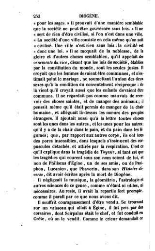 ^52 D10GÈNE. 
a pour les sages. » Il prouvait d'une manière semblable 
que la société-ne peut être gouvernée sans lois. « Il ne 
« sert de rien d'être civilisé, si Ton n'est dans une villç. 
« La société d'une ville consiste en cela même qu'on soit 
« civilisé. Une ville n'est rien sans lois : la civilité est 
« donc une loi. » Il se moquait de la noblesse f de la 
gloire et d'autres choses semblables, qu'il appelait en 
ornements eu vice, disant que les lois de société, établies 
par la constitution du monde f sont les seules justes. I! 
croyait que les femmes devaient être communes, et s'es­timait 
point le mariage, ne soumettant l'union des deux 
sexes qu'à la condition du consentement réciproque : de 
là vient qu'il croyait aussi que les enfants devaient être 
communs. II ne regardait pas comme mauvais de rece­voir 
des choses saintes, et de manger des aoimaui ; il 
pensait même qu'il était permis de manger de la chair 
humaine, et alléguait là-dessus les moeurs des peuples 
étrangers. Il ajoutait aussi qu'à la lettre toutes choses 
sont les unes dans les autres, et les unes pour les autres; 
qu'il y a de la chair dans le pain, et du pain dans les lé 
gumes ; que f par rapport aux autres corps, ils ont tous 
•des pores insensibles, dans lesquels s'insinuent des cor­puscules 
détachés, et attirés par la respiration. C'est ce 
qu'il explique dans la tragédie de Thyegle , si tant est que 
les tragédies qui courent sous son nom soient de lui, et 
non de Philiscus d'Égine , un de ses amis» ou de Pasi-phon, 
Lucanien, que Phavorin, dans son Histoire di­verse 
, dit avoir écrites après la mort de Diogène. 
• Il négligeait la musique , la géométrie, l'astrologie et 
autres sciences de ce genre, comme n'étant ni utiles, ni 
nécessaires. Au reste, il avait la repartie fort prompte, 
comme il paraît par ce que nous avons dit. 
Il souffrit courageusement d'être vendu. Se trouvant 
sur un vaisseau qui allait à Égine, il fut pris par des 
corsaires, dont Scirpalus était le chef, et fut conduit en 
Crète, où on le vendit. Comme le crieur demandait ce 
 