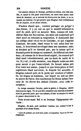 254 DIOGÈNE. ' 
Cet ancien citoyen de Synope, portant un ballon, une robe dou­ble, 
et ayant le ciel pour couverture, est mort sans aucun senti* 
ment de douleur, en se serrant les lèvres avec les dents et en re­tenant 
son haleine. Ce qui prouve que Biogène était véritablement 
fils de Jupiter, et un ehien céleste. 
D'autres disent que, voulant partager un polype! à 
des chiens, il y en eut un qui le mordit tellement au 
nerf du pied, qu'il en mourut. Mais, comme dit Aeti-sthène 
dans ses Successions, ses amis ont conjecturé qu'il 
était mort en retenant sa respiration. Il demeurait dans 
un collège situé vis-à-vis de Corinthe, et qui s'appelait 
Cranium. Ses amis, étant venus le voir selon leur cou­tume, 
le trouvèrent enveloppé dans son manteau; mais, 
se doutant qu'il ne dormait pas, par la raison qu'il ne 
donnait guère de temps au sommeil, ils défirent son man­teau 
; et comme ils le trouvèrent expiré, ils crurent qu'il 
était mort volontairement, par un désir de sortir de la 
vie. 11 y eut, à cette occasion, une dispute entre ses amis 
pour savoir à qui l'ensevelirait. Ils furent même près 
d'en venir aux mains, jusqu'à ce que leurs pères et leurs 
supérieurs étant, survenus, la dispute fut accordée, et 
Diogène enterré près de la porte qui conduit à l'isthme. 
On lui érigea un tombeau, sur lequel on mit un chien 
de pierre de Paros. Ses concitoyens lui firent même l'hon­neur 
de lui élever des statues d'airain, avec cette in­scription 
: 
Le temps consume l'airain ; mais ta gloire, ô Diogène, dorera 
dans tous les âges. Tu as seul fait connaître aui mortels le bonheur 
dont ils peuvent jouir par eui-mémes, et leur as montré le moyen 
de passer doucement la vie. 
• Nous avons aussi fait à sa louange l'épigramme sui­vante 
: 
Diogène, dis-moi, quel accident t'amène aui enfers?C'est la 
morsure d'un chien féroce. 
* sorte île poisson qui avait huit pieds ou nageoires. Voyei le Tkrésor 
d'Ettleone. 
 