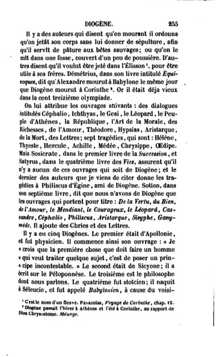 DIOGÈNE. fS5 
Il y a des auteurs qui disent qu'en mourant il ordonna 
qu'on jetât son corps sans lui donner de sépulture, afin 
qu'il servît de pâture aux bêtes sauvages; ou qu'on le 
mît dans une fosse, couvert d'un peu de poussière. D'au­tres 
disent qu'il voulut être jeté dans l'Élissonf, pour être 
utile à ses frères. Démétrius, dans son livre intitulé Équi-toques, 
dit qu'Alexandre mourut à Babylone le même jour 
que Diogène mourut à Corinlhes. Or il était déjà vieux 
dans la cent treizième olympiade. 
On lui attribue les ouvrages suivants : des dialogues 
intitulés Céphalio, Ichthyas f le Geai , le Léopard, le Peu­ple 
d'Athènes, la République, l'Art de la Morale, des 
Richesses, de l'Amour, Théodore, Hypsias , Aristarque, 
de la Mort, des Lettres ; sept tragédies, qui sont : Hélène, 
Tfayeste, Hercule, Achille , Médée, Chrysippe, OEdipe. 
Mais Sosicrate, dans le premier livre de la Suecêssion, et 
Salyrus, dans le quatrième livre des Vies, assurent qu'il 
n'y a aucun de ces ouvrages qui soit de Diogène ; et le 
dernier des auteurs que je viens de citer donne les tra­gédies 
à Philiscus d'Égine, ami de Diogène. Sotion, dans 
son septième livre, dit que nous n'avons de Diogène que 
les ouvrages qui portent pour titre : De la Vertu, eu Bien, 
ie l'Amour, le Mendiant, le Courageux, ie Léoparê, Cm* 
imire,Céphalio, Philisms, Aristarque, Sisyphe, Gany-mêde. 
Il ajoute des Chrîes et des Lettres. 
Il y a eu cinq Diogènes. Le premier était d'Apollonie, 
et fut physicien. Il commence ainsi son ouvrage : a Je 
« crois que la première chose que doit faire un homme 
« p i veut traiter quelque sujet f c'est de poser un prin- 
« cipe incontestable. » Le second était de Sicyone ; il a 
écrit sur le Péloponnèse. Le troisième est le philosophe 
dont nous parlons. Le quatrième fut stoïcien; il naquit 
àSéleucie, et fut appelé Babylonien, à cause du voisi- 
1 Ceslie nom d'os fleuve. Pausanias, Poyage de Cerinthe, chap. 12. 
s Dtogèae passait l'hiver à Athènes et l'été à Corinlhe, an rapport de 
Oloa Chrysostome. Ménage. 
 