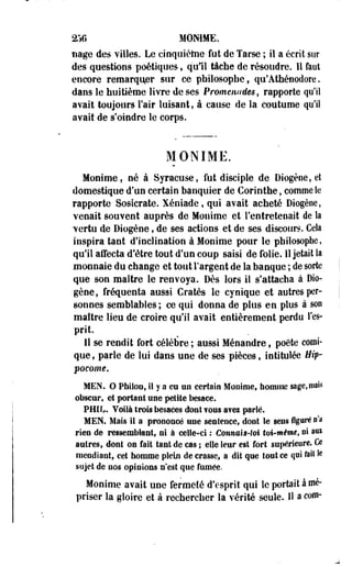 2TJG HOMME, 
nage des villes. Le esnquiètoe-fut de Tarse ; il a écrit sur 
des questions poétiques, qull tâche de résoudre. Il faut 
encore remarquer sur ce philosophe', qu'Athénodore. 
dans le huitième livre de ses Promenades, rapporte qu'il 
avait toujours l'air luisant, à cause de la coutume qu'il 
avait de s'oindre le corps. 
MONIME. 
Monime, né à Syracuse, fut disciple de Diogèoe, et 
domestique d'un certain banquier de Corinthe, comme le 
rapporte Sosicrate. Xéniade, qui avait acheté Diogèoe, 
venait souvent auprès de Monime et l'entretenait de la 
vertu de Diogène, de ses actions et de ses discours. Cela 
inspira tant d'inclination à Monime pour le philosophe, 
qu'il affecta d'être tout d'un coup saisi de folie. 11 jetait la 
monnaie du change et tout l'argent de la banque ; de sorte 
que son maître le renvoya. Dès lors il s'attacha à Dio­gène, 
fréquenta aussi Cratès le cynique et autres per­sonnes 
semblables ; ce qui donna de plus en plus à son 
maître lieu de croire qu'il avait entièrement perdu l'es­prit. 
Il se rendit fort célèbre ; aussi Ménandre, poète comi­que 
, parle de lui dans une de ses pièces, intitulée Hip-pocome. 
MEN. O Phikro, Il y a eu un certaio Monime, homme sage, niais 
obscur, et portant une petite besace. 
PffiL. Voilà trois besaces dont fous a?ei parlé. 
MEN. Mais 11 a prononcé une sentence, dont le sens figuré n'a 
rien de msemlitani, ni à celle-ci : Connais-M toi-même, ni aux 
autres, dont on fait tant de cas ; elle leur est fort supérieure. Ce 
mendiant, cet homme plein de crasse, a dit que tout ce qui ftilte 
sujet de nos opinions n'est que fumée. 
Monime avait une fermeté d'esprit qui le portait à mé­priser 
la gloire et à rechercher la vérité seule. Il a com- 
 